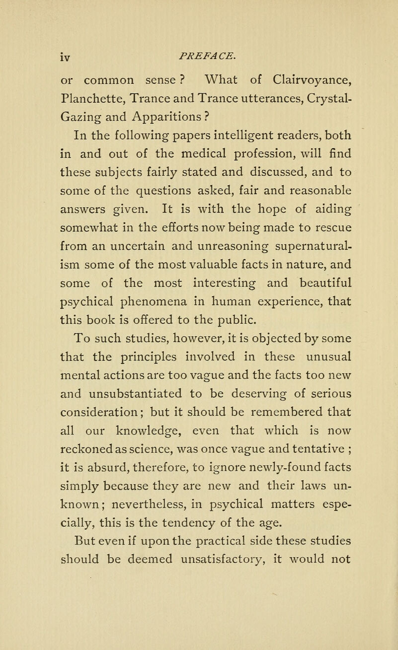 or common sense ? What of Clairvoyance, Planchette, Trance and Trance utterances, Crystal- Gazing and Apparitions ? In the following papers intelligent readers, both in and out of the medical profession, will find these subjects fairly stated and discussed, and to some of the questions asked, fair and reasonable answers given. It is with the hope of aiding somewhat in the efforts now being made to rescue from an uncertain and unreasoning supernatural- ism some of the most valuable facts in nature, and some of the most interesting and beautiful psychical phenomena in human experience, that this book is offered to the public. To such studies, however, it is objected by some that the principles involved in these unusual mental actions are too vague and the facts too new and unsubstantiated to be deserving of serious consideration; but it should be remembered that all our knowledge, even that which is now reckoned as science, was once vague and tentative ; it is absurd, therefore, to ignore newly-found facts simply because they are new and their laws un- known ; nevertheless, in psychical matters espe- cially, this is the tendency of the age. But even if upon the practical side these studies should be deemed unsatisfactory, it would not