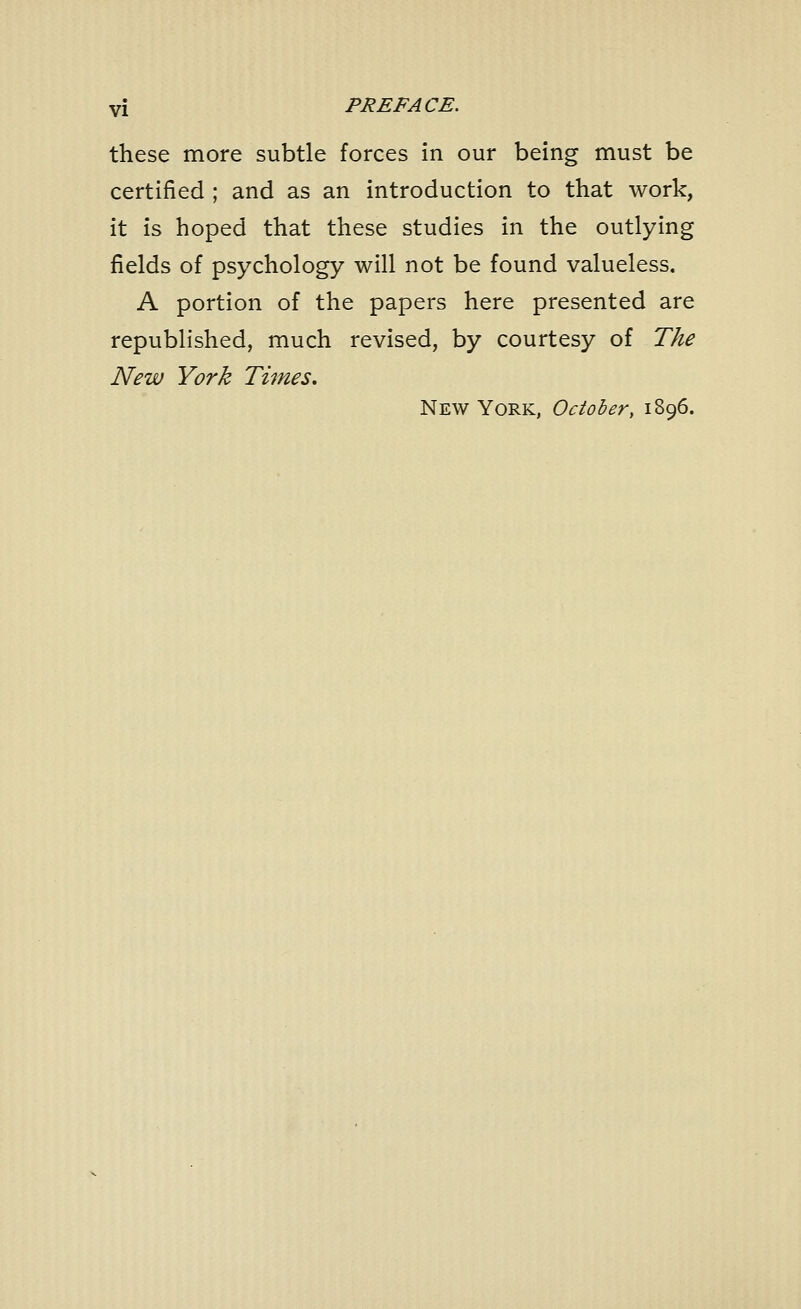 these more subtle forces in our being must be certified ; and as an introduction to that work, it is hoped that these studies in the outlying fields of psychology will not be found valueless. A portion of the papers here presented are republished, much revised, by courtesy of The New York Times, New York, October, 1896.