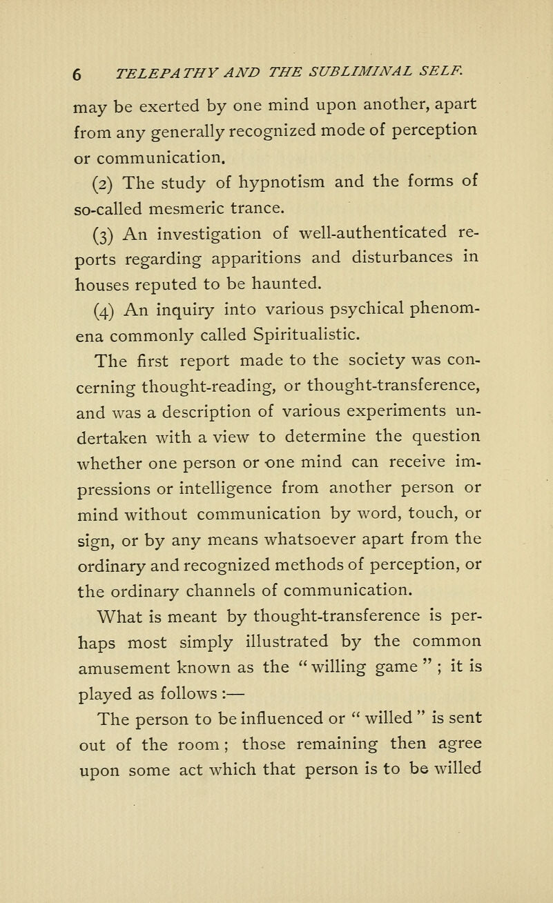 may be exerted by one mind upon another, apart from any generally recognized mode of perception or communication. (2) The study of hypnotism and the forms of so-called mesmeric trance. (3) An investigation of well-authenticated re- ports regarding apparitions and disturbances in houses reputed to be haunted. (4) An inquiry into various psychical phenom- ena commonly called Spiritualistic. The first report made to the society was con- cerning thought-reading, or thought-transference, and was a description of various experiments un- dertaken with a view to determine the question whether one person or one mind can receive im- pressions or intelligence from another person or mind without communication by word, touch, or sign, or by any means whatsoever apart from the ordinary and recognized methods of perception, or the ordinary channels of communication. What is meant by thought-transference is per- haps most simply illustrated by the common amusement known as the  willing game  ; it is played as follows :— The person to be influenced or  willed  is sent out of the room; those remaining then agree upon some act which that person is to be willed