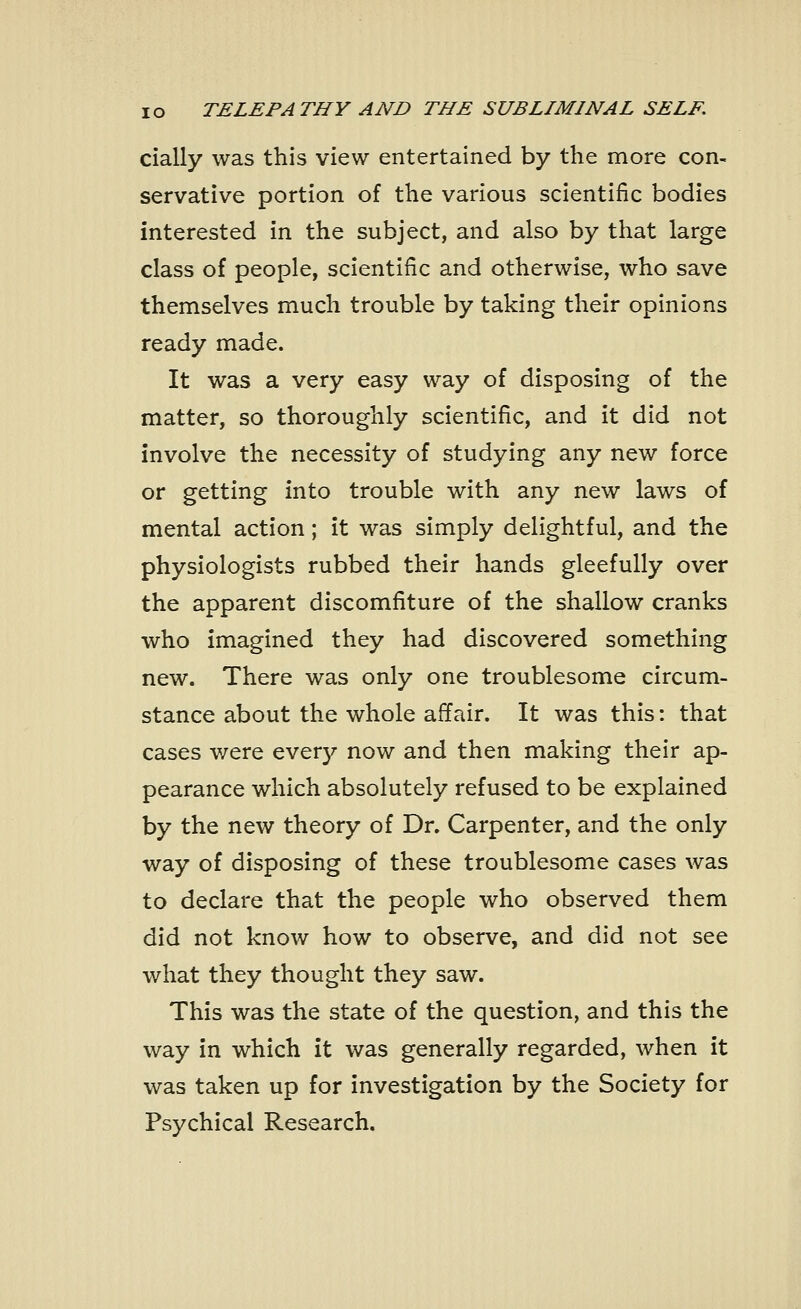 cially was this view entertained by the more con- servative portion of the various scientific bodies interested in the subject, and also by that large class of people, scientific and otherwise, who save themselves much trouble by taking their opinions ready made. It was a very easy way of disposing of the matter, so thoroughly scientific, and it did not involve the necessity of studying any new force or getting into trouble with any new laws of mental action; it was simply delightful, and the physiologists rubbed their hands gleefully over the apparent discomfiture of the shallow cranks who imagined they had discovered something new. There was only one troublesome circum- stance about the whole affair. It was this: that cases were every now and then making their ap- pearance which absolutely refused to be explained by the new theory of Dr. Carpenter, and the only way of disposing of these troublesome cases was to declare that the people who observed them did not know how to observe, and did not see what they thought they saw. This was the state of the question, and this the way in which it was generally regarded, when it was taken up for investigation by the Society for Psychical Research.