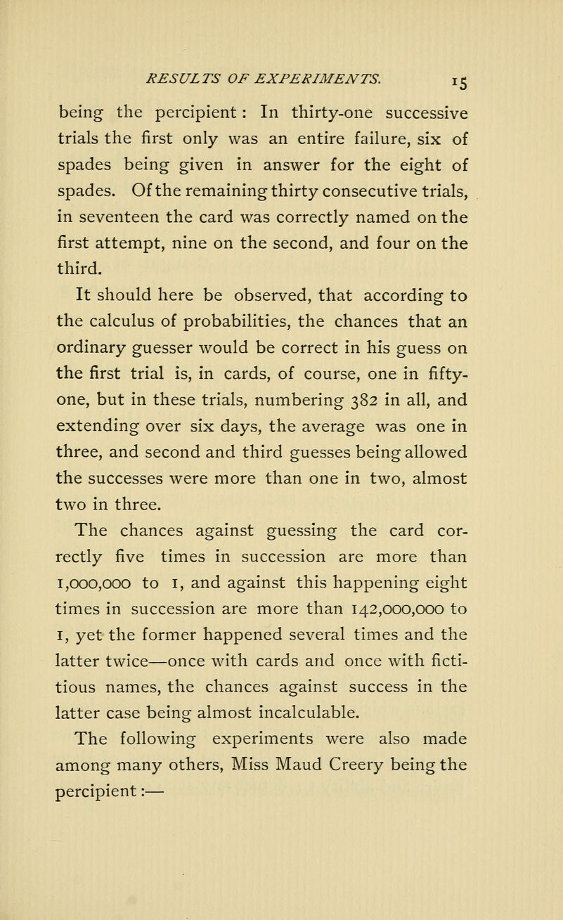 being the percipient: In thirty-one successive trials the first only was an entire failure, six of spades being given in answer for the eight of spades. Of the remaining thirty consecutive trials, in seventeen the card was correctly named on the first attempt, nine on the second, and four on the third. It should here be observed, that according to the calculus of probabilities, the chances that an ordinary guesser would be correct in his guess on the first trial is, in cards, of course, one in fifty- one, but in these trials, numbering 382 in all, and extending over six days, the average was one in three, and second and third guesses being allowed the successes were more than one in two, almost two in three. The chances against guessing the card cor- rectly five times in succession are more than 1,000,000 to 1, and against this happening eight times in succession are more than 142,000,000 to 1, yet the former happened several times and the latter twice—once with cards and once with ficti- tious names, the chances against success in the latter case being almost incalculable. The following experiments were also made among many others, Miss Maud Creery being the percipient:—