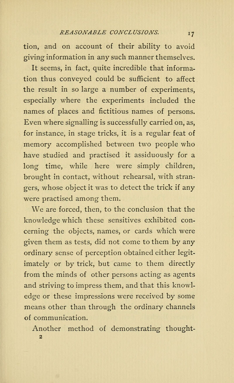 tion, and on account of their ability to avoid giving information in any such manner themselves. It seems, in fact, quite incredible that informa- tion thus conveyed could be sufficient to affect the result in so large a number of experiments, especially where the experiments included the names of places and fictitious names of persons. Even where signalling is successfully carried on, as, for instance, in stage tricks, it is a regular feat of memory accomplished between two people who have studied and practised it assiduously for a long time, while here were simply children, brought in contact, without rehearsal, with stran- gers, whose object it was to detect the trick if any were practised among them. We are forced, then, to the conclusion that the knowledge which these sensitives exhibited con- cerning the objects, names, or cards which were given them as tests, did not come to them by any ordinary sense of perception obtained either legit- imately or by trick, but came to them directly from the minds of other persons acting as agents and striving to impress them, and that this knowl- edge or these impressions were received by some means other than through the ordinary channels of communication. Another method of demonstrating thought- 2