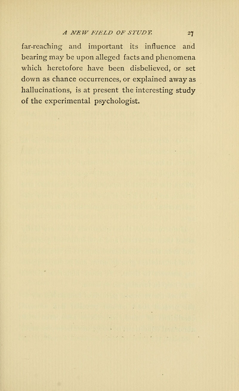 far-reaching and important its influence and bearing may be upon alleged facts and phenomena which heretofore have been disbelieved, or set down as chance occurrences, or explained away as hallucinations, is at present the interesting study of the experimental psychologist.