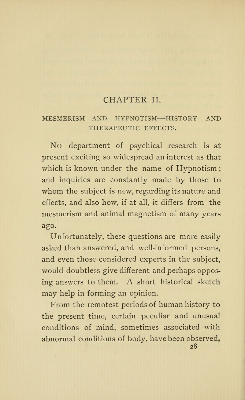 CHAPTER II. MESMERISM AND HYPNOTISM—HISTORY AND THERAPEUTIC EFFECTS. No department of psychical research is at present exciting so widespread an interest as that which is known under the name of Hypnotism ; and inquiries are constantly made by those to whom the subject is new, regarding its nature and effects, and also how, if at all, it differs from the mesmerism and animal magnetism of many years ago. Unfortunately, these questions are more easily asked than answered, and well-informed persons, and even those considered experts in the subject, would doubtless give different and perhaps oppos- ing answers to them. A short historical sketch may help in forming an opinion. From the remotest periods of human history to the present time, certain peculiar and unusual conditions of mind, sometimes associated with abnormal conditions of body, have been observed,