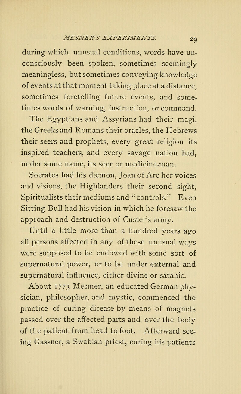 during which unusual conditions, words have un- consciously been spoken, sometimes seemingly- meaningless, but sometimes conveying knowledge of events at that moment taking place at a distance, sometimes foretelling future events, and some- times words of warning, instruction, or command. The Egyptians and Assyrians had their magi, the Greeks and Romans their oracles, the Hebrews their seers and prophets, every great religion its inspired teachers, and every savage nation had, under some name, its seer or medicine-man. Socrates had his daemon, Joan of Arc her voices and visions, the Highlanders their second sight, Spiritualists their mediums and  controls. Even Sitting Bull had his vision in which he foresaw the approach and destruction of Custer's army. Until a little more than a hundred years ago all persons affected in any of these unusual ways were supposed to be endowed with some sort of supernatural power, or to be under external and supernatural influence, either divine or satanic. About 1773 Mesmer, an educated German phy- sician, philosopher, and mystic, commenced the practice of curing disease by means of magnets passed over the affected parts and over the body of the patient from head to foot. Afterward see- ing Gassner, a Swabian priest, curing his patients