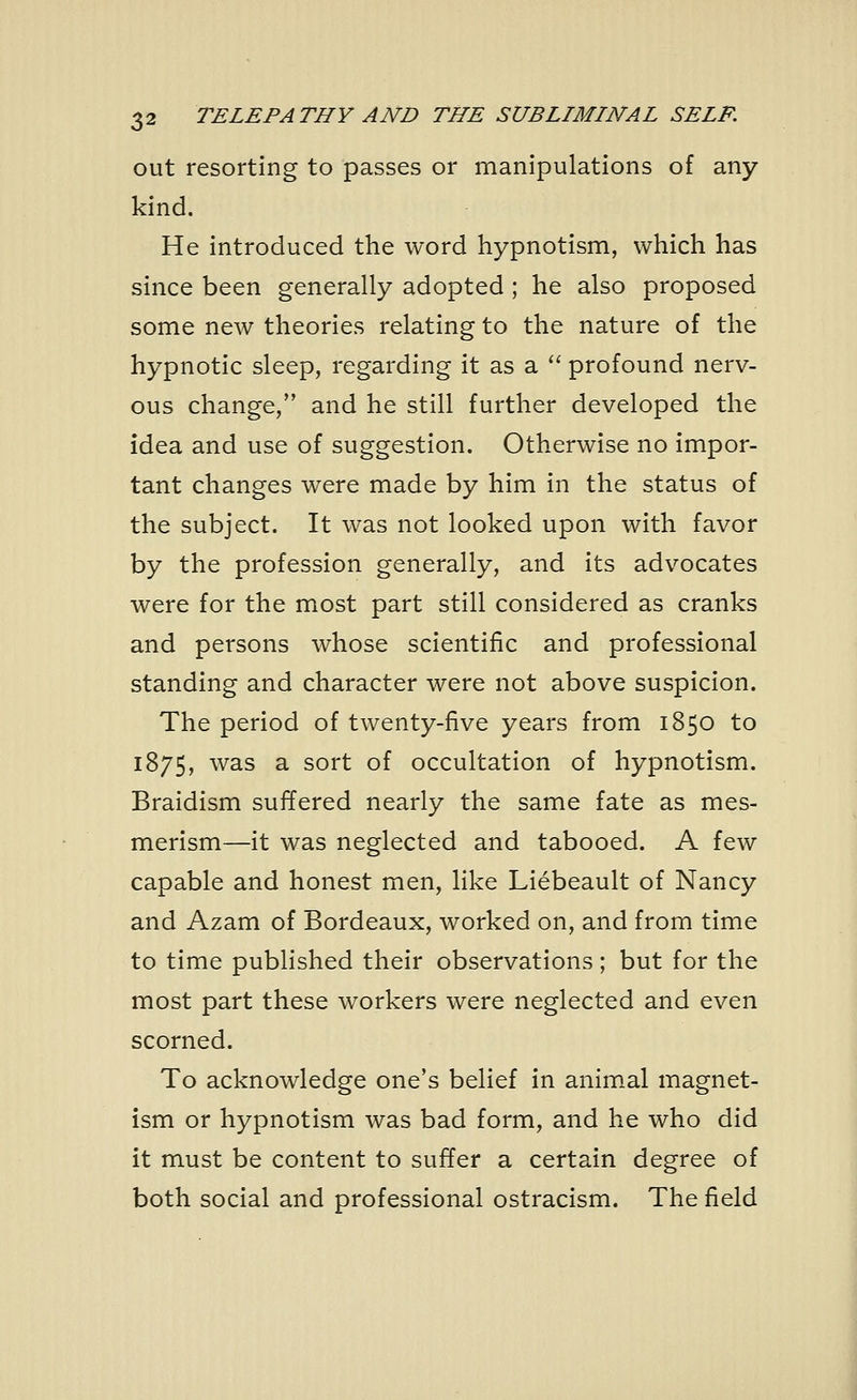 out resorting to passes or manipulations of any kind. He introduced the word hypnotism, which has since been generally adopted; he also proposed some new theories relating to the nature of the hypnotic sleep, regarding it as a profound nerv- ous change/' and he still further developed the idea and use of suggestion. Otherwise no impor- tant changes were made by him in the status of the subject. It was not looked upon with favor by the profession generally, and its advocates were for the most part still considered as cranks and persons whose scientific and professional standing and character were not above suspicion. The period of twenty-five years from 1850 to 1875, was a sort of occultation of hypnotism. Braidism suffered nearly the same fate as mes- merism—it was neglected and tabooed. A few capable and honest men, like Liebeault of Nancy and Azam of Bordeaux, worked on, and from time to time published their observations; but for the most part these workers were neglected and even scorned. To acknowledge one's belief in animal magnet- ism or hypnotism was bad form, and he who did it must be content to suffer a certain degree of both social and professional ostracism. The field