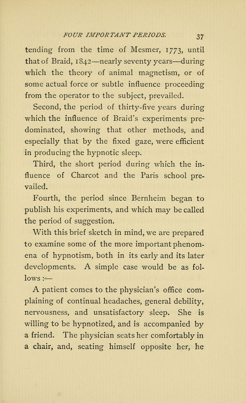 tending from the time of Mesmer, 1773, until that of Braid, 1842—nearly seventy years—during which the theory of animal magnetism, or of some actual force or subtle influence proceeding from the operator to the subject, prevailed. Second, the period of thirty-five years during which the influence of Braid's experiments pre- dominated, showing that other methods, and especially that by the fixed gaze, were efficient in producing the hypnotic sleep. Third, the short period during which the in- fluence of Charcot and the Paris school pre- vailed. Fourth, the period since Bernheim began to publish his experiments, and which may be called the period of suggestion. With this brief sketch in mind, we are prepared to examine some of the more important phenom- ena of hypnotism, both in its early and its later developments. A simple case would be as fol- lows :-— A patient comes to the physician's office com- plaining of continual headaches, general debility, nervousness, and unsatisfactory sleep. She is willing to be hypnotized, and is accompanied by a friend. The physician seats her comfortably in a chair, and, seating himself opposite her, he