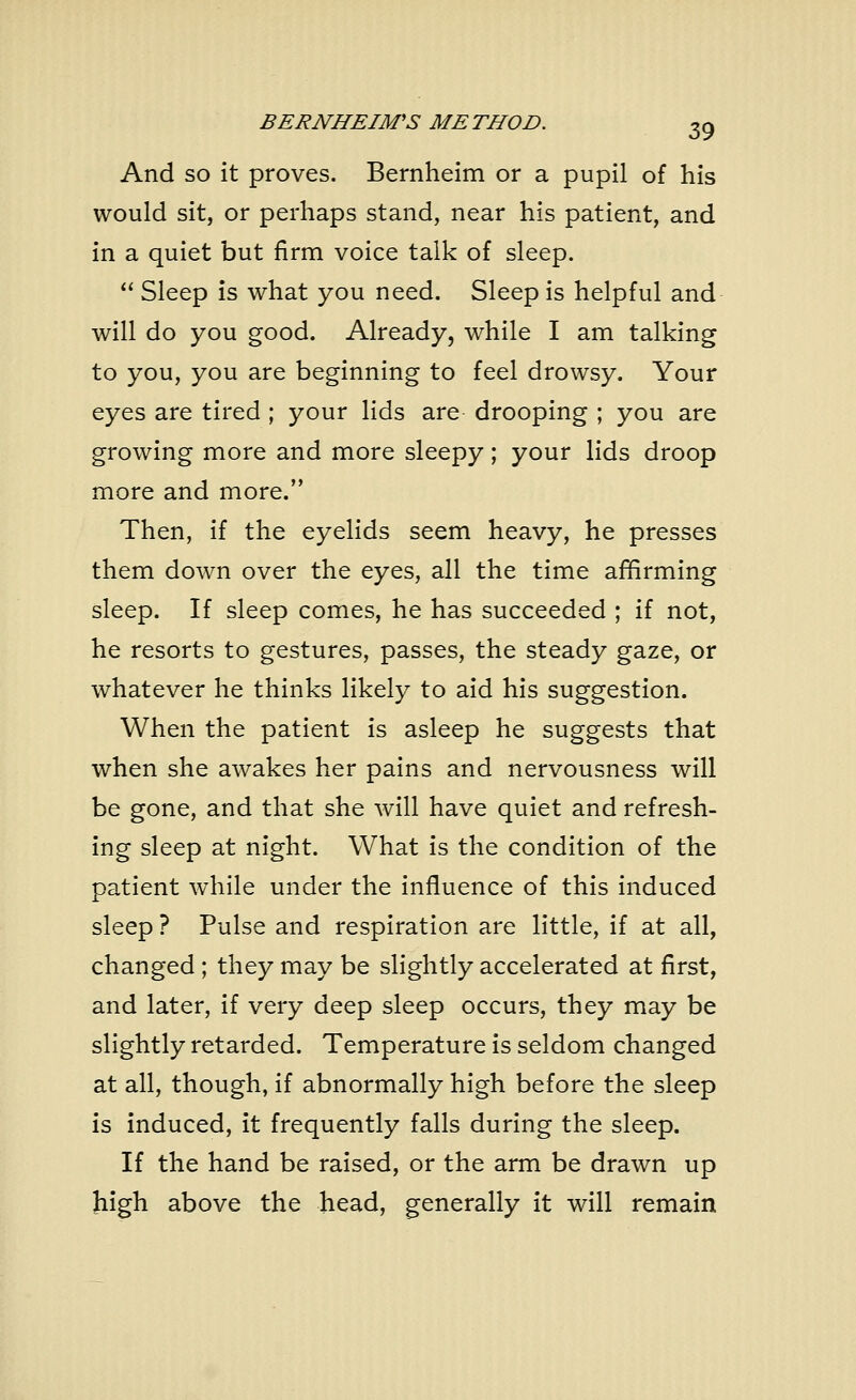 And so it proves. Bernheim or a pupil of his would sit, or perhaps stand, near his patient, and in a quiet but firm voice talk of sleep. Sleep is what you need. Sleep is helpful and will do you good. Already, while I am talking to you, you are beginning to feel drowsy. Your eyes are tired ; your lids are drooping ; you are growing more and more sleepy; your lids droop more and more. Then, if the eyelids seem heavy, he presses them down over the eyes, all the time affirming sleep. If sleep comes, he has succeeded ; if not, he resorts to gestures, passes, the steady gaze, or whatever he thinks likely to aid his suggestion. When the patient is asleep he suggests that when she awakes her pains and nervousness will be gone, and that she will have quiet and refresh- ing sleep at night. What is the condition of the patient while under the influence of this induced sleep ? Pulse and respiration are little, if at all, changed ; they may be slightly accelerated at first, and later, if very deep sleep occurs, they may be slightly retarded. Temperature is seldom changed at all, though, if abnormally high before the sleep is induced, it frequently falls during the sleep. If the hand be raised, or the arm be drawn up high above the head, generally it will remain