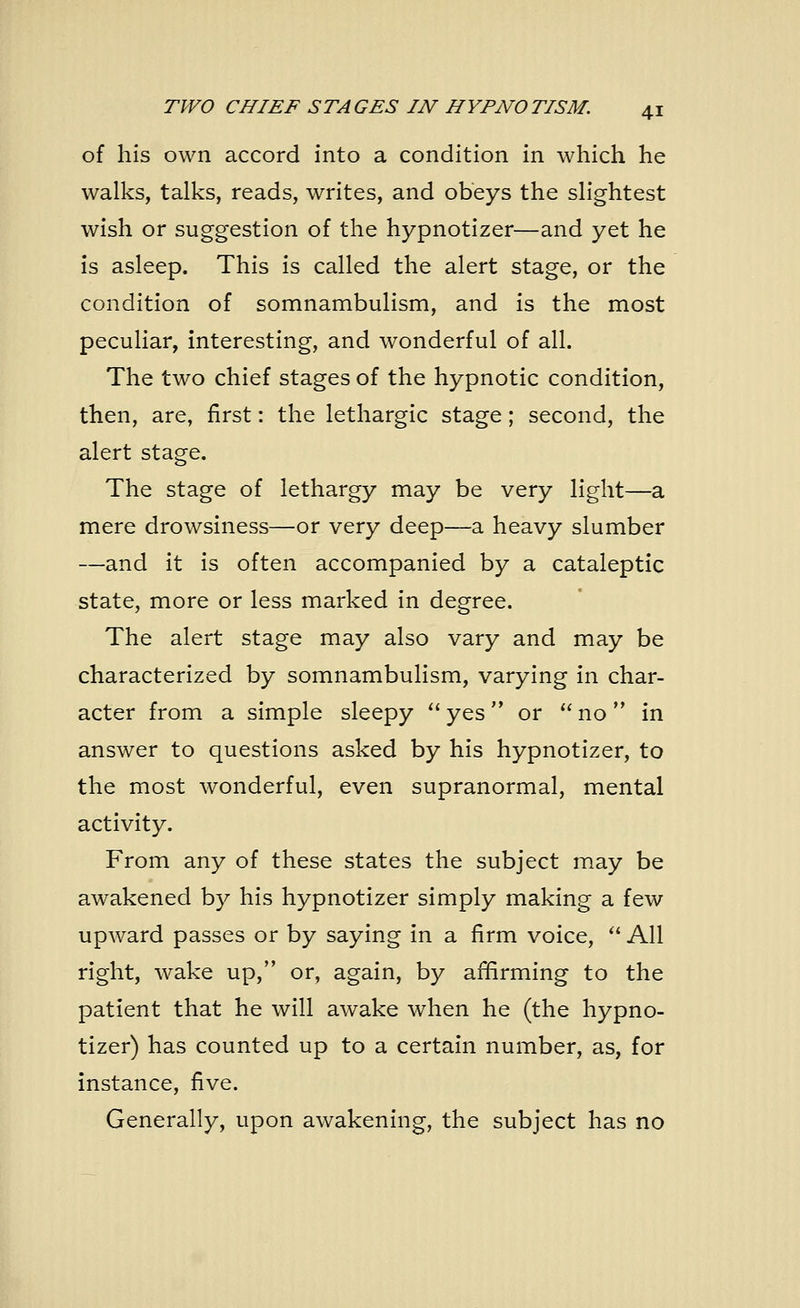 of his own accord into a condition in which he walks, talks, reads, writes, and obeys the slightest wish or suggestion of the hypnotizer—and yet he is asleep. This is called the alert stage, or the condition of somnambulism, and is the most peculiar, interesting, and wonderful of all. The two chief stages of the hypnotic condition, then, are, first: the lethargic stage; second, the alert stage. The stage of lethargy may be very light—a mere drowsiness—or very deep—a heavy slumber —and it is often accompanied by a cataleptic state, more or less marked in degree. The alert stage may also vary and may be characterized by somnambulism, varying in char- acter from a simple sleepy yes or no in answer to questions asked by his hypnotizer, to the most wonderful, even supranormal, mental activity. From any of these states the subject may be awakened by his hypnotizer simply making a few upward passes or by saying in a firm voice, All right, wake up, or, again, by affirming to the patient that he will awake when he (the hypno- tizer) has counted up to a certain number, as, for instance, five. Generally, upon awakening, the subject has no
