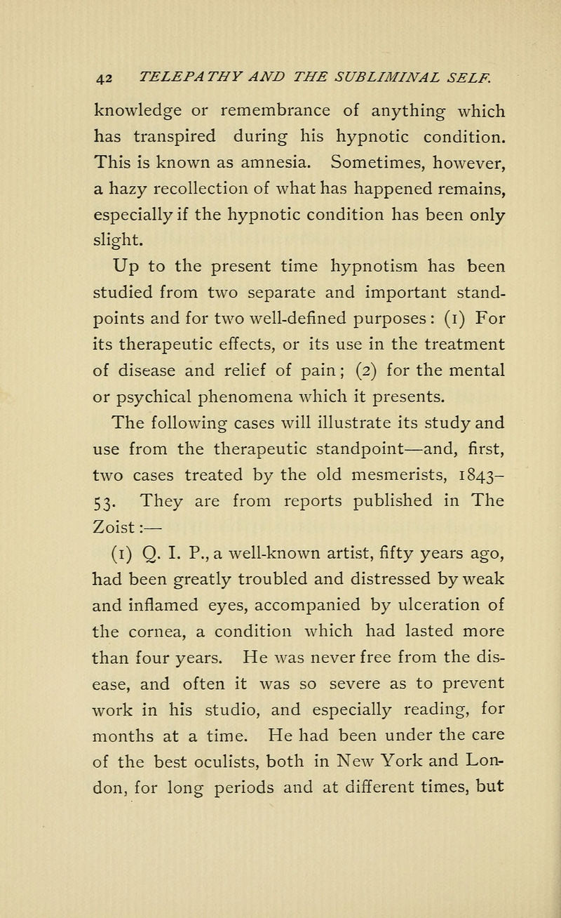 knowledge or remembrance of anything which has transpired during his hypnotic condition. This is known as amnesia. Sometimes, however, a hazy recollection of what has happened remains, especially if the hypnotic condition has been only slight. Up to the present time hypnotism has been studied from two separate and important stand- points and for two well-defined purposes : (i) For its therapeutic effects, or its use in the treatment of disease and relief of pain; (2) for the mental or psychical phenomena which it presents. The following cases will illustrate its study and use from the therapeutic standpoint—and, first, two cases treated by the old mesmerists, 1843- 53. They are from reports published in The Zoist:— (1) Q. I. P., a well-known artist, fifty years ago, had been greatly troubled and distressed by weak and inflamed eyes, accompanied by ulceration of the cornea, a condition which had lasted more than four years. He was never free from the dis- ease, and often it was so severe as to prevent work in his studio, and especially reading, for months at a time. He had been under the care of the best oculists, both in New York and Lon- don, for long periods and at different times, but