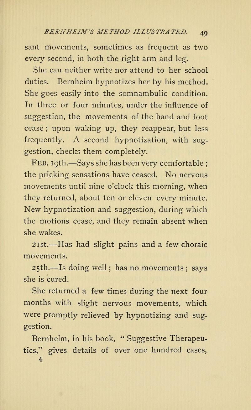 sant movements, sometimes as frequent as two every second, in both the right arm and leg. She can neither write nor attend to her school duties. Bernheim hypnotizes her by his method. She goes easily into the somnambulic condition. In three or four minutes, under the influence of suggestion, the movements of the hand and foot cease ; upon waking up, they reappear, but less frequently. A second hypnotization, with sug- gestion, checks them completely. Feb. 19th.—Says she has been very comfortable ; the pricking sensations have ceased. No nervous movements until nine o'clock this morning, when they returned, about ten or eleven every minute. New hypnotization and suggestion, during which the motions cease, and they remain absent when she wakes. 21 st.—Has had slight pains and a few choraic movements. 25th.—Is doing well; has no movements ; says she is cured. She returned a few times during the next four months with slight nervous movements, which were promptly relieved by hypnotizing and sug- gestion. Bernheim, in his book,  Suggestive Therapeu- tics, gives details of over one hundred cases,