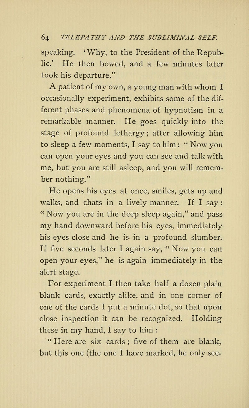 speaking. ' Why, to the President of the Repub- lic.' He then bowed, and a few minutes later took his departure. A patient of my own, a young man with whom I occasionally experiment, exhibits some of the dif- ferent phases and phenomena of hypnotism in a remarkable manner. He goes quickly into the stage of profound lethargy; after allowing him to sleep a few moments, I say to him :  Now you can open your eyes and you can see and talk with me, but you are still asleep, and you will remem- ber nothing. He opens his eyes at once, smiles, gets up and walks, and chats in a lively manner. If I say:  Now you are in the deep sleep again, and pass my hand downward before his eyes, immediately his eyes close and he is in a profound slumber. If five seconds later I again say,  Now you can open your eyes, he is again immediately in the alert stage. For experiment I then take half a dozen plain blank cards, exactly alike, and in one corner of one of the cards I put a minute dot, so that upon close inspection it can be recognized. Holding these in my hand, I say to him :  Here are six cards ; five of them are blank, but this one (the one I have marked, he only see-
