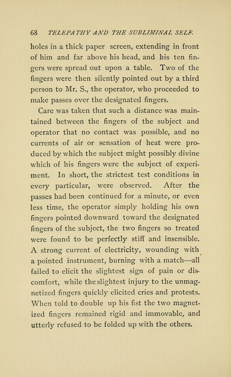 holes in a thick paper screen, extending in front of him and far above his head, and his ten fin- gers were spread out upon a table. Two of the fingers were then silently pointed out by a third person to Mr. S., the operator, who proceeded to make passes over the designated fingers. Care was taken that such a distance was main- tained between the fingers of the subject and operator that no contact was possible, and no currents of air or sensation of heat were pro- duced by which the subject might possibly divine which of his fingers were the subject of experi- ment. In short, the strictest test conditions in every particular, were observed. After the passes had been continued for a minute, or even less time, the operator simply holding his own fingers pointed downward toward the designated fingers of the subject, the two fingers so treated were found to be perfectly stiff and insensible. A strong current of electricity, wounding with a pointed instrument, burning with a match—all failed to elicit the slightest sign of pain or dis- comfort, while the slightest injury to the unmag- netized fingers quickly elicited cries and protests. When told to double up his fist the two magnet- ized fingers remained rigid and immovable, and utterly refused to be folded up with the others.