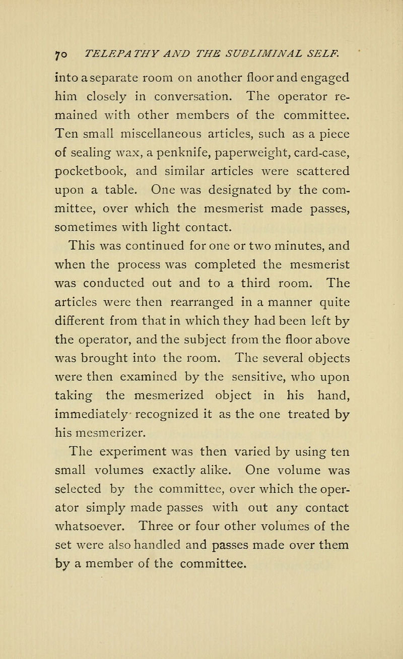 into a separate room on another floor and engaged him closely in conversation. The operator re- mained with other members of the committee. Ten small miscellaneous articles, such as a piece of sealing wax, a penknife, paperweight, card-case, pocketbook, and similar articles were scattered upon a table. One was designated by the com- mittee, over which the mesmerist made passes, sometimes with light contact. This was continued for one or two minutes, and when the process was completed the mesmerist was conducted out and to a third room. The articles were then rearranged in a manner quite different from that in which they had been left by the operator, and the subject from the floor above was brought into the room. The several objects were then examined by the sensitive, who upon taking the mesmerized object in his hand, immediately- recognized it as the one treated by his mesmerizer. The experiment was then varied by using ten small volumes exactly alike. One volume was selected by the committee, over which the oper- ator simply made passes with out any contact whatsoever. Three or four other volumes of the set were also handled and passes made over them by a member of the committee.