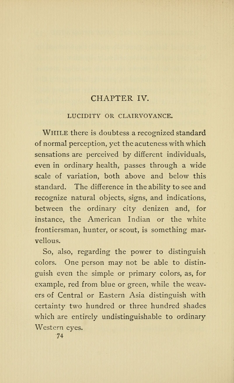 CHAPTER IV. LUCIDITY OR CLAIRVOYANCE. WHILE there is doubtess a recognized standard of normal perception, yet the acuteness with which sensations are perceived by different individuals, even in ordinary health, passes through a wide scale of variation, both above and below this standard. The difference in the ability to see and recognize natural objects, signs, and indications, between the ordinary city denizen and, for instance, the American Indian or the white frontiersman, hunter, or scout, is something mar- vellous. So, also, regarding the power to distinguish colors. One person may not be able to distin- guish even the simple or primary colors, as, for example, red from blue or green, while the weav- ers of Central or Eastern Asia distinguish with certainty two hundred or three hundred shades which are entirely undistinguishable to ordinary Western eyes.