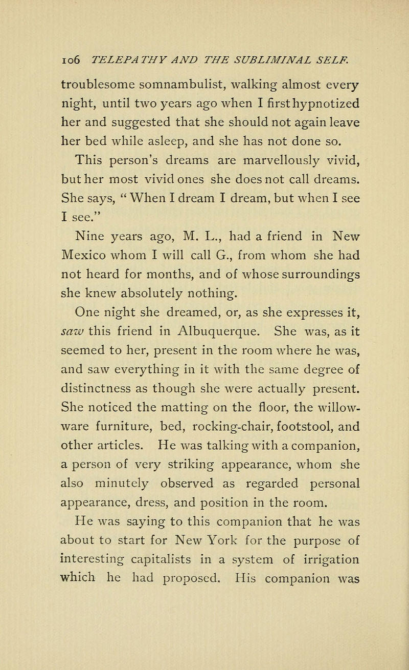 troublesome somnambulist, walking almost every night, until two years ago when I first hypnotized her and suggested that she should not again leave her bed while asleep, and she has not done so. This person's dreams are marvellously vivid, but her most vivid ones she does not call dreams. She says,  When I dream I dream, but when I see see. Nine years ago, M. L., had a friend in New Mexico whom I will call G., from whom she had not heard for months, and of whose surroundings she knew absolutely nothing. One night she dreamed, or, as she expresses it, saw this friend in Albuquerque. She was, as it seemed to her, present in the room where he was, and saw everything in it with the same degree of distinctness as though she were actually present. She noticed the matting on the floor, the willow- ware furniture, bed, rocking-chair, footstool, and other articles. He was talking with a companion, a person of very striking appearance, whom she also minutely observed as regarded personal appearance, dress, and position in the room. He was saying to this companion that he was about to start for New York for the purpose of interesting capitalists in a system of irrigation which he had proposed. His companion was