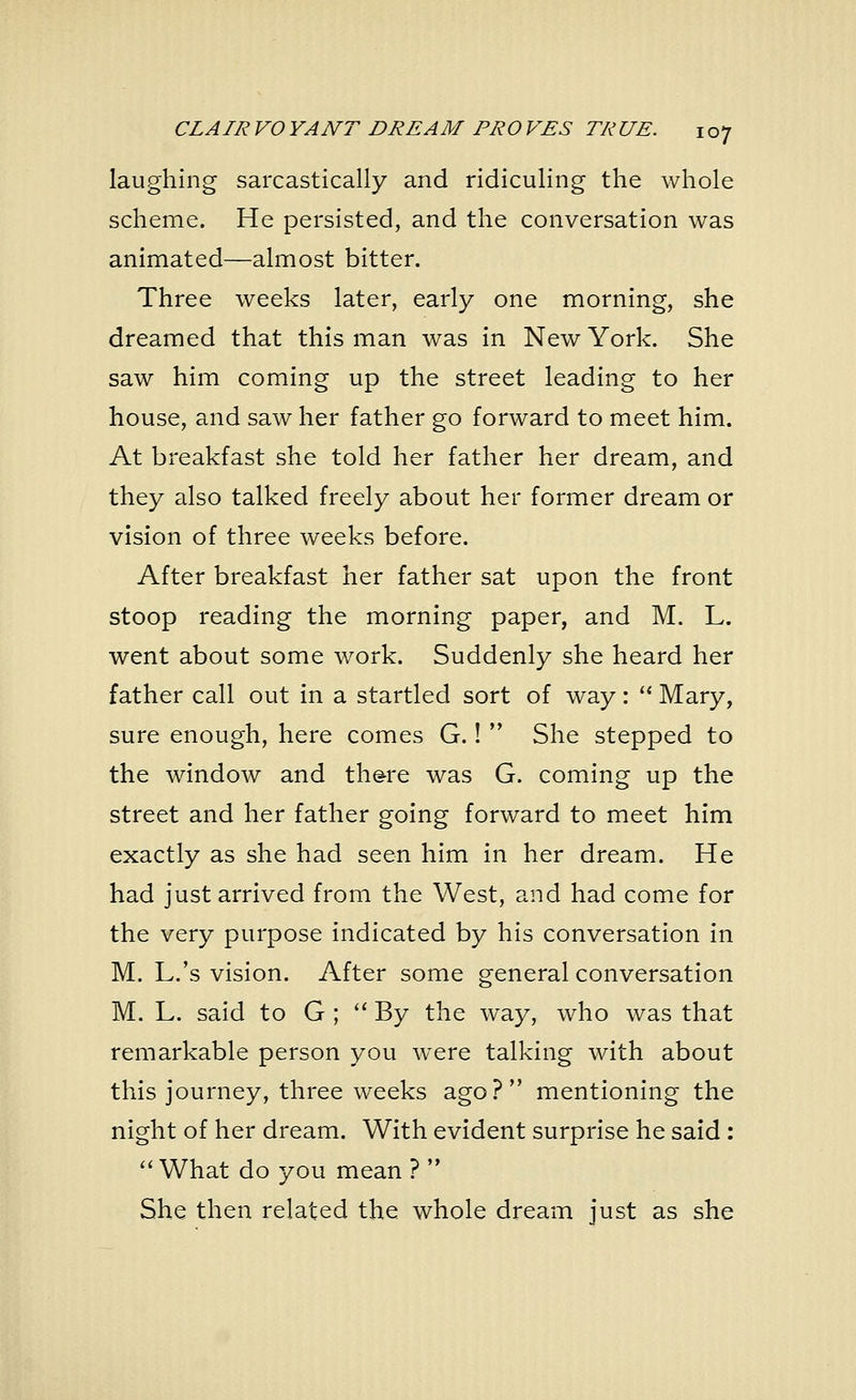 laughing sarcastically and ridiculing the whole scheme. He persisted, and the conversation was animated—almost bitter. Three weeks later, early one morning, she dreamed that this man was in New York. She saw him coming up the street leading to her house, and saw her father go forward to meet him. At breakfast she told her father her dream, and they also talked freely about her former dream or vision of three weeks before. After breakfast her father sat upon the front stoop reading the morning paper, and M. L. went about some work. Suddenly she heard her father call out in a startled sort of way:  Mary, sure enough, here comes G.!  She stepped to the window and there was G. coming up the street and her father going forward to meet him exactly as she had seen him in her dream. He had just arrived from the West, and had come for the very purpose indicated by his conversation in M. L.'s vision. After some general conversation M. L. said to G ;  By the way, who was that remarkable person you were talking with about this journey, three weeks ago? mentioning the night of her dream. With evident surprise he said :  What do you mean ?  She then related the whole dream just as she