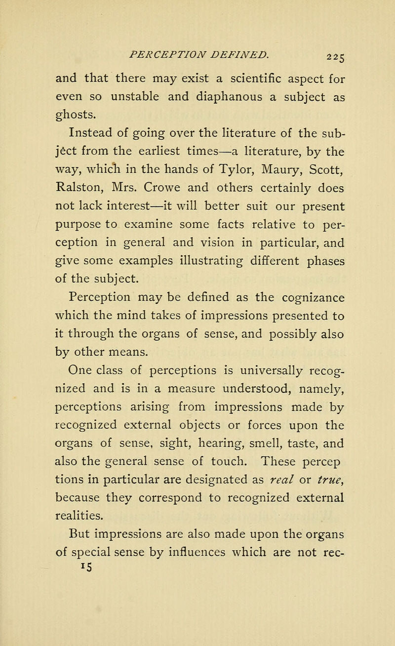 and that there may exist a scientific aspect for even so unstable and diaphanous a subject as ghosts. Instead of going over the literature of the sub- ject from the earliest times—a literature, by the way, which in the hands of Tylor, Maury, Scott, Ralston, Mrs. Crowe and others certainly does not lack interest—it will better suit our present purpose to examine some facts relative to per- ception in general and vision in particular, and give some examples illustrating different phases of the subject. Perception may be defined as the cognizance which the mind takes of impressions presented to it through the organs of sense, and possibly also by other means. One class of perceptions is universally recog- nized and is in a measure understood, namely, perceptions arising from impressions made by recognized external objects or forces upon the organs of sense, sight, hearing, smell, taste, and also the general sense of touch. These percep tions in particular are designated as real or true, because they correspond to recognized external realities. But impressions are also made upon the organs of special sense by influences which are not rec- J5