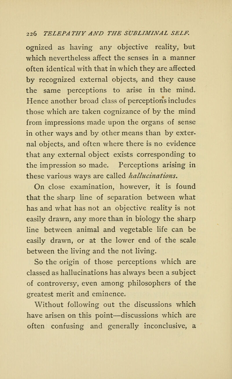 ognized as having any objective reality, but which nevertheless affect the senses in a manner often identical with that in which they are affected by recognized external objects, and they cause the same perceptions to arise in the mind. Hence another broad class of perceptions includes those which are taken cognizance of by the mind from impressions made upon the organs of sense in other ways and by other means than by exter- nal objects, and often where there is no evidence that any external object exists corresponding to the impression so made. Perceptions arising in these various ways are called hallucinations. On close examination, however, it is found that the sharp line of separation between what has and what has not an objective reality is not easily drawn, any more than in biology the sharp line between animal and vegetable life can be easily drawn, or at the lower end of the scale between the living and the not living. So the origin of those perceptions which are classed as hallucinations has always been a subject of controversy, even among philosophers of the greatest merit and eminence. Without following out the discussions which have arisen on this point—discussions which are often confusing and generally inconclusive, a