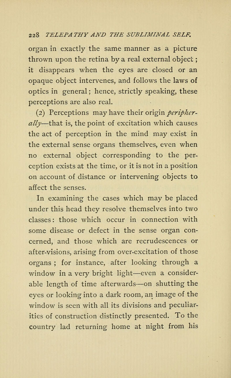 organ in exactly the same manner as a picture thrown upon the retina by a real external object; it disappears when the eyes are closed or an opaque object intervenes, and follows the laws of optics in general; hence, strictly speaking, these perceptions are also real. (2) Perceptions may have their origin peripher- ally—that is, the point of excitation which causes the act of perception in the mind may exist in the external sense organs themselves, even when no external object corresponding to the per- ception exists at the time, or it is not in a position on account of distance or intervening objects to affect the senses. In examining the cases which may be placed under this head they resolve themselves into two classes: those which occur in connection with some disease or defect in the sense organ con- cerned, and those which are recrudescences or after-visions, arising from over-excitation of those organs ; for instance, after looking through a window in a very bright light—even a consider- able length of time afterwards—on shutting the eyes or looking into a dark room, an image of the window is seen with all its divisions and peculiar- ities of construction distinctly presented. To the country lad returning home at night from his
