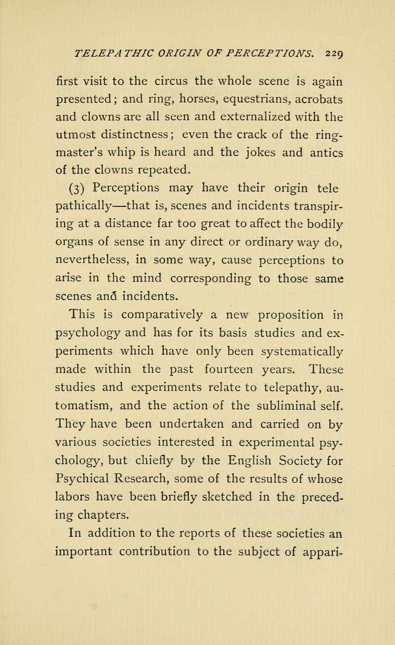 first visit to the circus the whole scene is again presented; and ring, horses, equestrians, acrobats and clowns are all seen and externalized with the utmost distinctness; even the crack of the ring- master's whip is heard and the jokes and antics of the clowns repeated. (3) Perceptions may have their origin tele pathically—that is, scenes and incidents transpir- ing at a distance far too great to affect the bodily organs of sense in any direct or ordinary way do, nevertheless, in some way, cause perceptions to arise in the mind corresponding to those same scenes and incidents. This is comparatively a new proposition in psychology and has for its basis studies and ex- periments which have only been systematically made within the past fourteen years. These studies and experiments relate to telepathy, au- tomatism, and the action of the subliminal self. They have been undertaken and carried on by various societies interested in experimental psy- chology, but chiefly by the English Society for Psychical Research, some of the results of whose labors have been briefly sketched in the preced- ing chapters. In addition to the reports of these societies an important contribution to the subject of appari-