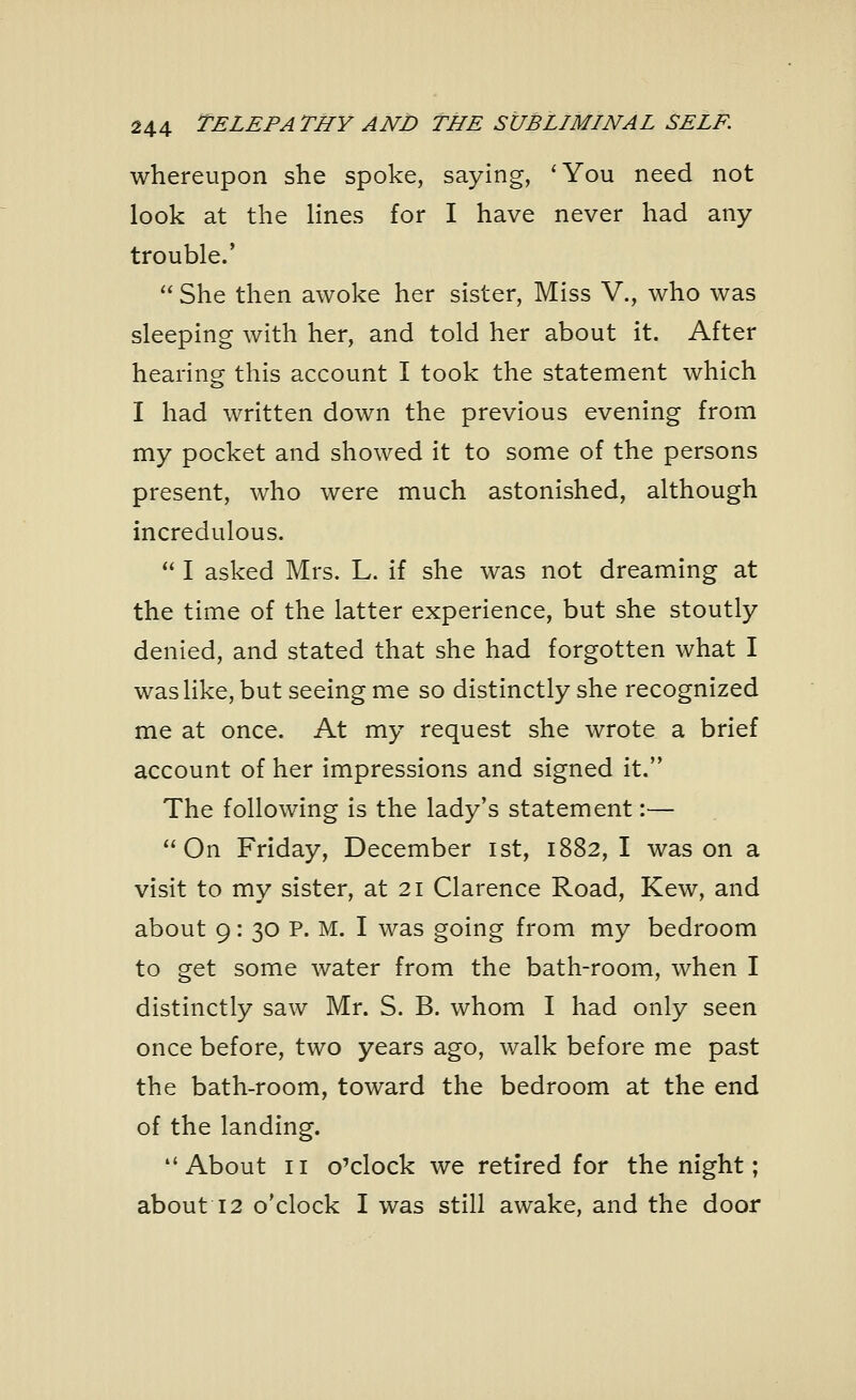 whereupon she spoke, saying, 'You need not look at the lines for I have never had any trouble.' She then awoke her sister, Miss V., who was sleeping with her, and told her about it. After hearing this account I took the statement which I had written down the previous evening from my pocket and showed it to some of the persons present, who were much astonished, although incredulous. I asked Mrs. L. if she was not dreaming at the time of the latter experience, but she stoutly denied, and stated that she had forgotten what I was like, but seeing me so distinctly she recognized me at once. At my request she wrote a brief account of her impressions and signed it. The following is the lady's statement:— On Friday, December 1st, 1882, I was on a visit to my sister, at 21 Clarence Road, Kew, and about 9: 30 P. M. I was going from my bedroom to get some water from the bath-room, when I distinctly saw Mr. S. B. whom I had only seen once before, two years ago, walk before me past the bath-room, toward the bedroom at the end of the landing. About 11 o'clock we retired for the night; about 12 o'clock I was still awake, and the door