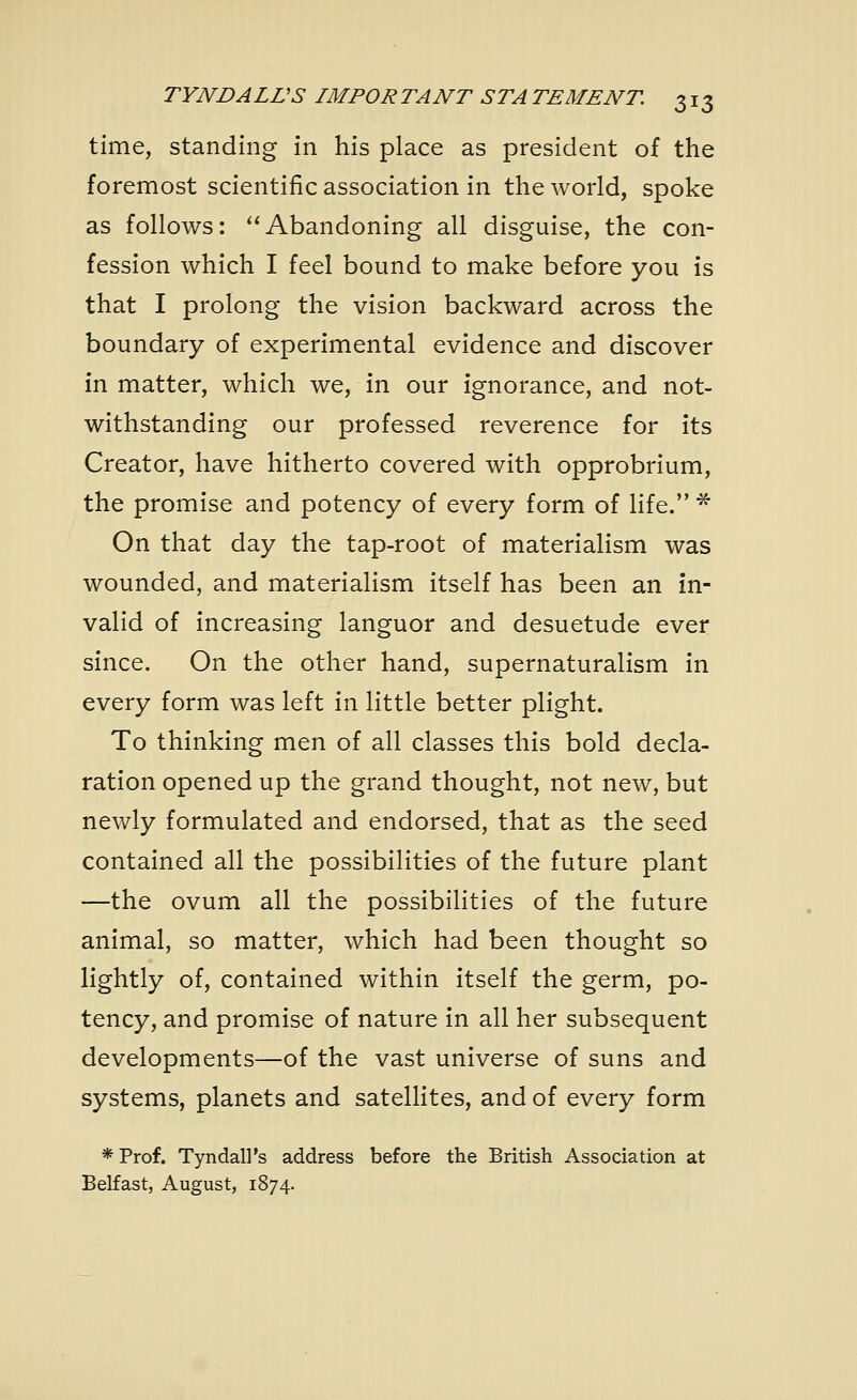 time, standing in his place as president of the foremost scientific association in the world, spoke as follows: Abandoning all disguise, the con- fession which I feel bound to make before you is that I prolong the vision backward across the boundary of experimental evidence and discover in matter, which we, in our ignorance, and not- withstanding our professed reverence for its Creator, have hitherto covered with opprobrium, the promise and potency of every form of life. * On that day the tap-root of materialism was wounded, and materialism itself has been an in- valid of increasing languor and desuetude ever since. On the other hand, supernaturalism in every form was left in little better plight. To thinking men of all classes this bold decla- ration opened up the grand thought, not new, but newly formulated and endorsed, that as the seed contained all the possibilities of the future plant —the ovum all the possibilities of the future animal, so matter, which had been thought so lightly of, contained within itself the germ, po- tency, and promise of nature in all her subsequent developments—of the vast universe of suns and systems, planets and satellites, and of every form *Prof. Tyndall's address before the British Association at Belfast, August, 1874.