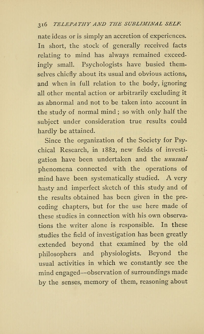 nate ideas or is simply an accretion of experiences. In short, the stock of generally received facts relating to mind has always remained exceed- ingly small. Psychologists have busied them- selves chiefly about its usual and obvious actions, and when in full relation to the body, ignoring all other mental action or arbitrarily excluding it as abnormal and not to be taken into account in the study of normal mind ; so with only half the subject under consideration true results could hardly be attained. Since the organization of the Society for Psy- chical Research, in 1882, new fields of investi- gation have been undertaken and the unusual phenomena connected with the operations of mind have been systematically studied. A very hasty and imperfect sketch of this study and of the results obtained has been given in the pre- ceding chapters, but for the use here made of these studies in connection with his own observa- tions the writer alone is responsible. In these studies the field of investigation has been greatly extended beyond that examined by the old philosophers and physiologists. Beyond the usual activities in which we constantly see the mind engaged—observation of surroundings made by the senses, memory of them, reasoning about
