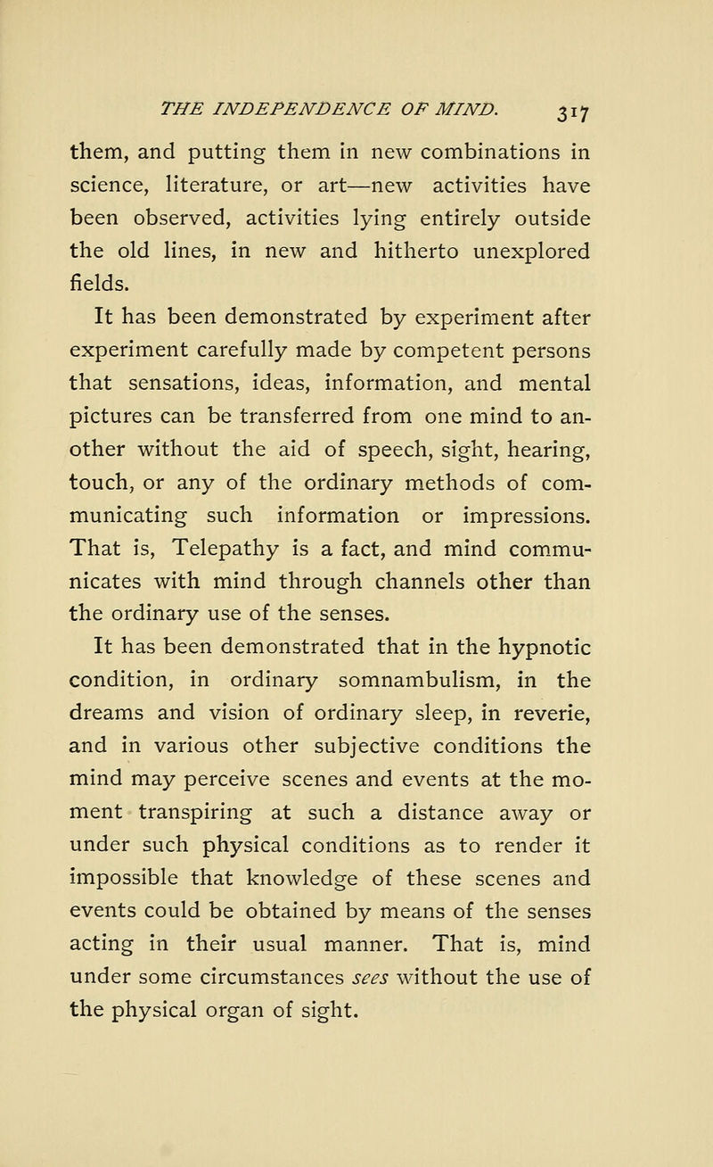them, and putting them in new combinations in science, literature, or art—new activities have been observed, activities lying entirely outside the old lines, in new and hitherto unexplored fields. It has been demonstrated by experiment after experiment carefully made by competent persons that sensations, ideas, information, and mental pictures can be transferred from one mind to an- other without the aid of speech, sight, hearing, touch, or any of the ordinary methods of com- municating such information or impressions. That is, Telepathy is a fact, and mind commu- nicates with mind through channels other than the ordinary use of the senses. It has been demonstrated that in the hypnotic condition, in ordinary somnambulism, in the dreams and vision of ordinary sleep, in reverie, and in various other subjective conditions the mind may perceive scenes and events at the mo- ment transpiring at such a distance away or under such physical conditions as to render it impossible that knowledge of these scenes and events could be obtained by means of the senses acting in their usual manner. That is, mind under some circumstances sees without the use of the physical organ of sight.