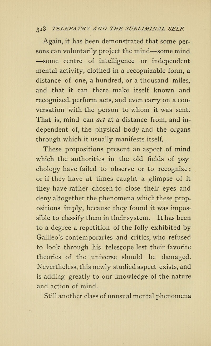 Again, it has been demonstrated that some per- sons can voluntarily project the mind—some mind —some centre of intelligence or independent mental activity, clothed in a recognizable form, a distance of one, a hundred, or a thousand miles, and that it can there make itself known and recognized, perform acts, and even carry on a con- versation with the person to whom it was sent. That is, mind can act at a distance from, and in- dependent of, the physical body and the organs through which it usually manifests itself. These propositions present an aspect of mind which the authorities in the old fields of psy- chology have failed to observe or to recognize; or if they have at times caught a glimpse of it they have rather chosen to close their eyes and deny altogether the phenomena which these prop- ositions imply, because they found it was impos- sible to classify them in their system. It has been to a degree a repetition of the folly exhibited by Galileo's contemporaries and critics, who refused to look through his telescope lest their favorite theories of the universe should be damaged. Nevertheless, this newly studied aspect exists, and is adding greatly to our knowledge of the nature and action of mind. Still another class of unusual mental phenomena