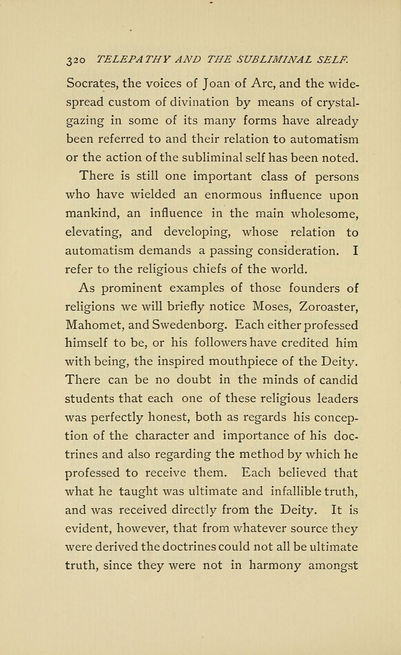 Socrates, the voices of Joan of Arc, and the wide- spread custom of divination by means of crystal- gazing in some of its many forms have already been referred to and their relation to automatism or the action of the subliminal self has been noted. There is still one important class of persons who have wielded an enormous influence upon mankind, an influence in the main wholesome, elevating, and developing, whose relation to automatism demands a passing consideration. I refer to the religious chiefs of the world. As prominent examples of those founders of religions we will briefly notice Moses, Zoroaster, Mahomet, and Swedenborg. Each either professed himself to be, or his followers have credited him with being, the inspired mouthpiece of the Deity. There can be no doubt in the minds of candid students that each one of these religious leaders was perfectly honest, both as regards his concep- tion of the character and importance of his doc- trines and also regarding the method by which he professed to receive them. Each believed that what he taught was ultimate and infallible truth, and was received directly from the Deity. It is evident, however, that from whatever source they were derived the doctrines could not all be ultimate truth, since they were not in harmony amongst