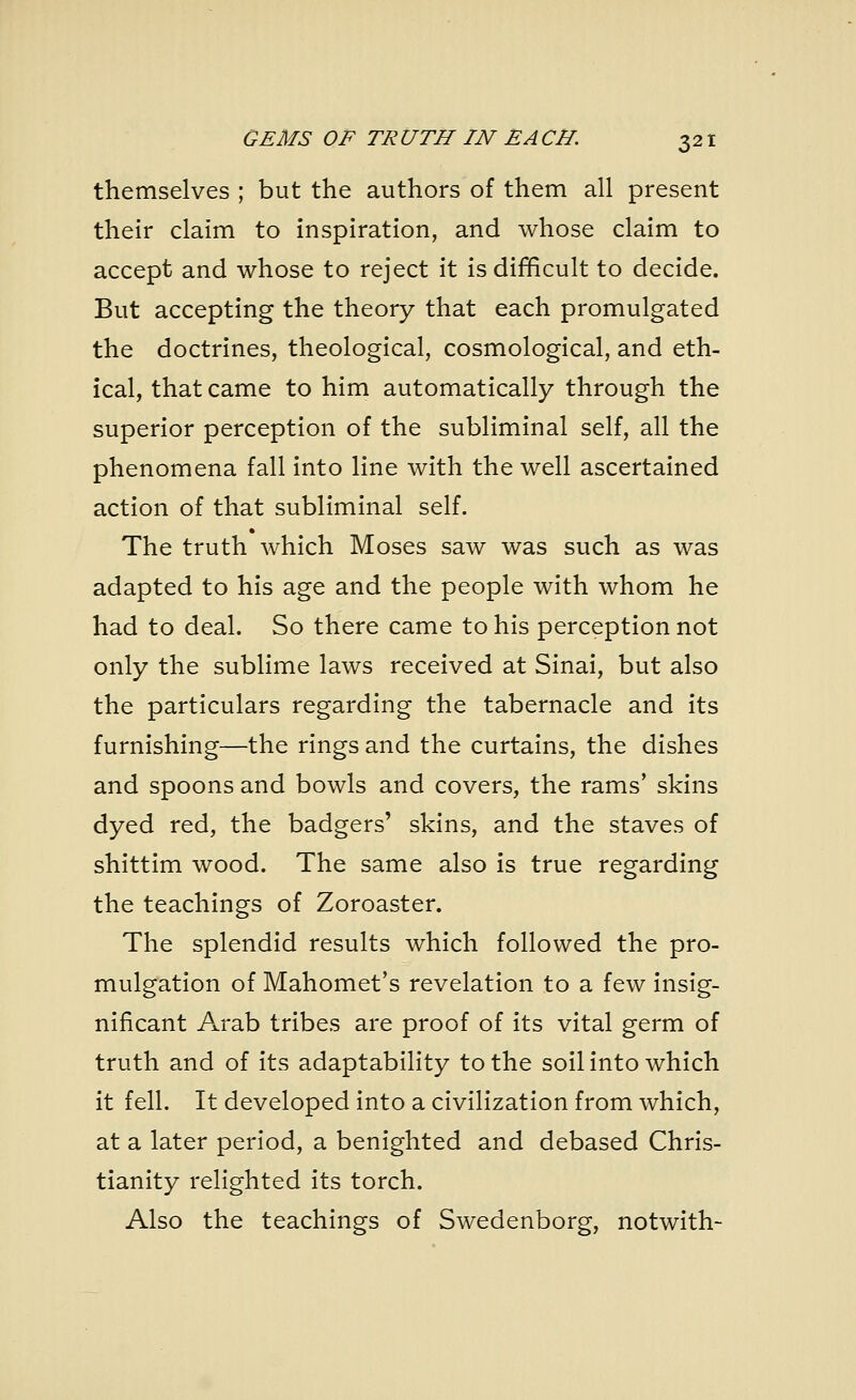 themselves ; but the authors of them all present their claim to inspiration, and whose claim to accept and whose to reject it is difficult to decide. But accepting the theory that each promulgated the doctrines, theological, cosmological, and eth- ical, that came to him automatically through the superior perception of the subliminal self, all the phenomena fall into line with the well ascertained action of that subliminal self. The truth which Moses saw was such as was adapted to his age and the people with whom he had to deal. So there came to his perception not only the sublime laws received at Sinai, but also the particulars regarding the tabernacle and its furnishing—the rings and the curtains, the dishes and spoons and bowls and covers, the rams' skins dyed red, the badgers' skins, and the staves of shittim wood. The same also is true regarding the teachings of Zoroaster. The splendid results which followed the pro- mulgation of Mahomet's revelation to a few insig- nificant Arab tribes are proof of its vital germ of truth and of its adaptability to the soil into which it fell. It developed into a civilization from which, at a later period, a benighted and debased Chris- tianity relighted its torch. Also the teachings of Swedenborg, notwith-