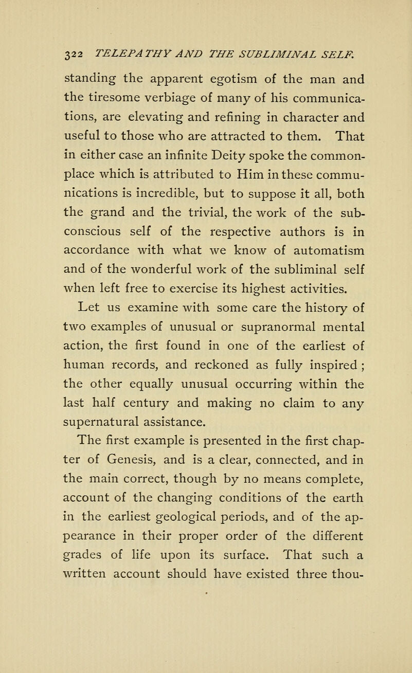 standing the apparent egotism of the man and the tiresome verbiage of many of his communica- tions, are elevating and refining in character and useful to those who are attracted to them. That in either case an infinite Deity spoke the common- place which is attributed to Him in these commu- nications is incredible, but to suppose it all, both the grand and the trivial, the work of the sub- conscious self of the respective authors is in accordance with what we know of automatism and of the wonderful work of the subliminal self when left free to exercise its highest activities. Let us examine with some care the history of two examples of unusual or supranormal mental action, the first found in one of the earliest of human records, and reckoned as fully inspired ; the other equally unusual occurring within the last half century and making no claim to any supernatural assistance. The first example is presented in the first chap- ter of Genesis, and is a clear, connected, and in the main correct, though by no means complete, account of the changing conditions of the earth in the earliest geological periods, and of the ap- pearance in their proper order of the different grades of life upon its surface. That such a written account should have existed three thou-