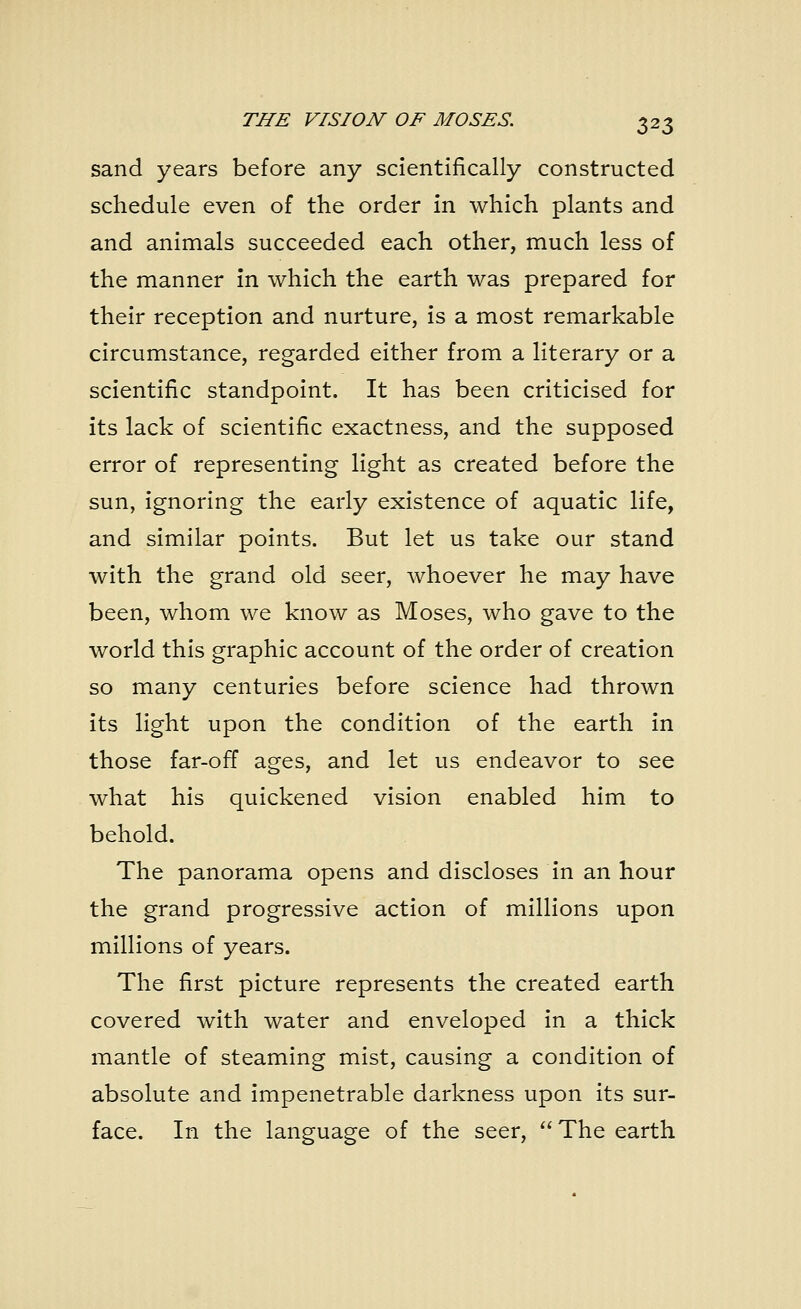 sand years before any scientifically constructed schedule even of the order in which plants and and animals succeeded each other, much less of the manner in which the earth was prepared for their reception and nurture, is a most remarkable circumstance, regarded either from a literary or a scientific standpoint. It has been criticised for its lack of scientific exactness, and the supposed error of representing light as created before the sun, ignoring the early existence of aquatic life, and similar points. But let us take our stand with the grand old seer, whoever he may have been, whom we know as Moses, who gave to the world this graphic account of the order of creation so many centuries before science had thrown its light upon the condition of the earth in those far-off ages, and let us endeavor to see what his quickened vision enabled him to behold. The panorama opens and discloses in an hour the grand progressive action of millions upon millions of years. The first picture represents the created earth covered with water and enveloped in a thick mantle of steaming mist, causing a condition of absolute and impenetrable darkness upon its sur- face. In the language of the seer,  The earth