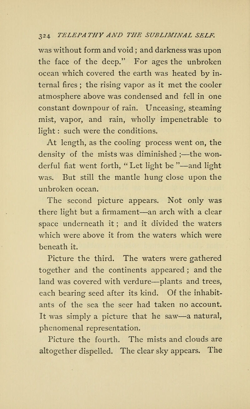 was without form and void ; and darkness was upon the face of the deep. For ages the unbroken ocean which covered the earth was heated by in- ternal fires ; the rising vapor as it met the cooler atmosphere above was condensed and fell in one constant downpour of rain. Unceasing, steaming mist, vapor, and rain, wholly impenetrable to light: such were the conditions. At length, as the cooling process went on, the density of the mists was diminished ;—the won- derful fiat went forth, Let light be —and light was. But still the mantle hung close upon the unbroken ocean. The second picture appears. Not only was there light but a firmament—an arch with a clear space underneath it; and it divided the waters which were above it from the waters which were beneath it. Picture the third. The waters were gathered together and the continents appeared ; and the land was covered with verdure—plants and trees, each bearing seed after its kind. Of the inhabit- ants of the sea the seer had taken no account. It was simply a picture that he saw—a natural, phenomenal representation. Picture the fourth. The mists and clouds are altogether dispelled. The clear sky appears. The