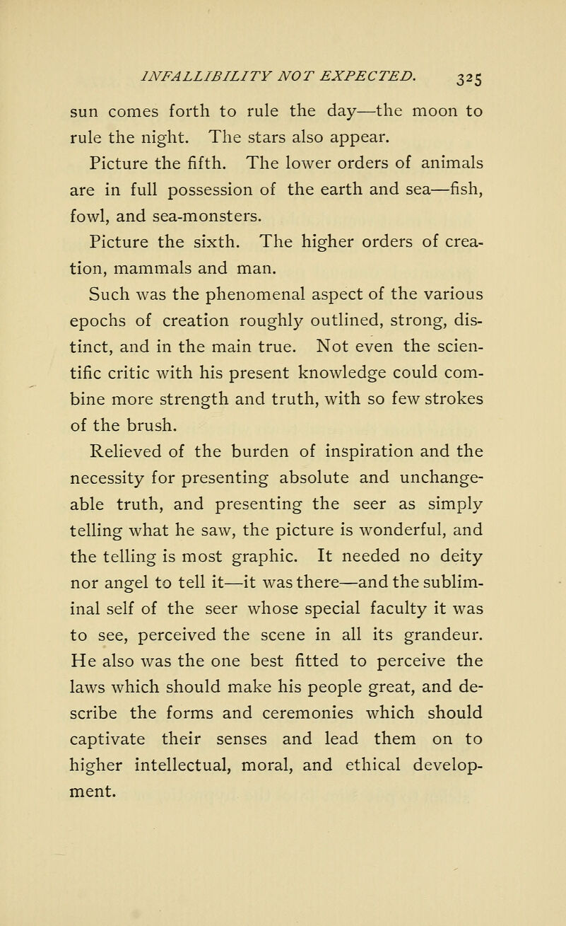 sun comes forth to rule the day—the moon to rule the night. The stars also appear. Picture the fifth. The lower orders of animals are in full possession of the earth and sea—fish, fowl, and sea-monsters. Picture the sixth. The higher orders of crea- tion, mammals and man. Such was the phenomenal aspect of the various epochs of creation roughly outlined, strong, dis- tinct, and in the main true. Not even the scien- tific critic with his present knowledge could com- bine more strength and truth, with so few strokes of the brush. Relieved of the burden of inspiration and the necessity for presenting absolute and unchange- able truth, and presenting the seer as simply telling what he saw, the picture is wonderful, and the telling is most graphic. It needed no deity nor angel to tell it—it was there—and the sublim- inal self of the seer whose special faculty it was to see, perceived the scene in all its grandeur. He also was the one best fitted to perceive the laws which should make his people great, and de- scribe the forms and ceremonies which should captivate their senses and lead them on to higher intellectual, moral, and ethical develop- ment.