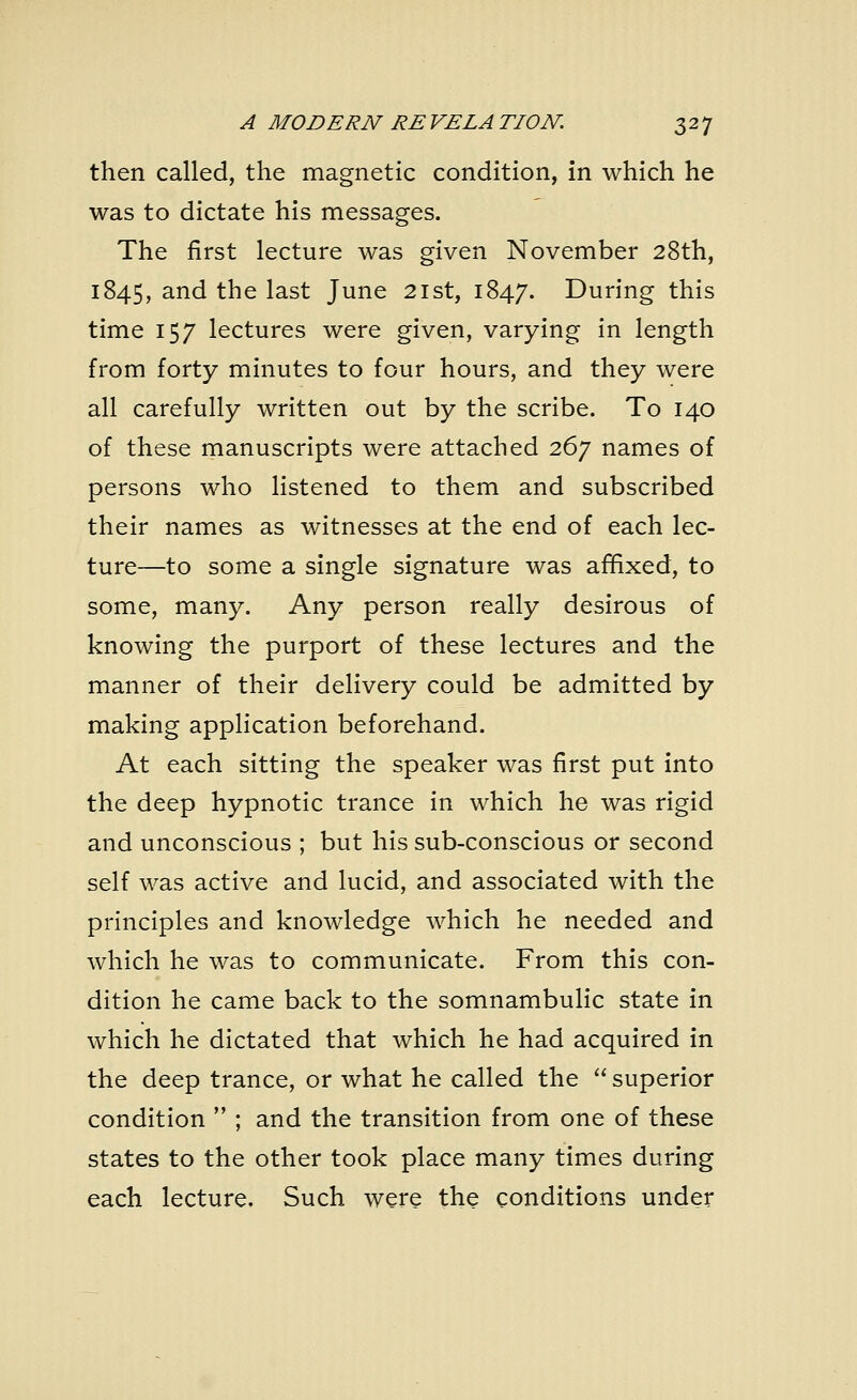 then called, the magnetic condition, in which he was to dictate his messages. The first lecture was given November 28th, 1845, and the last June 21st, 1847. During this time 157 lectures were given, varying in length from forty minutes to four hours, and they were all carefully written out by the scribe. To 140 of these manuscripts were attached 267 names of persons who listened to them and subscribed their names as witnesses at the end of each lec- ture—to some a single signature was affixed, to some, many. Any person really desirous of knowing the purport of these lectures and the manner of their delivery could be admitted by making application beforehand. At each sitting the speaker was first put into the deep hypnotic trance in which he was rigid and unconscious ; but his sub-conscious or second self was active and lucid, and associated with the principles and knowledge which he needed and which he was to communicate. From this con- dition he came back to the somnambulic state in which he dictated that which he had acquired in the deep trance, or what he called the superior condition  ; and the transition from one of these states to the other took place many times during each lecture. Such were the conditions under