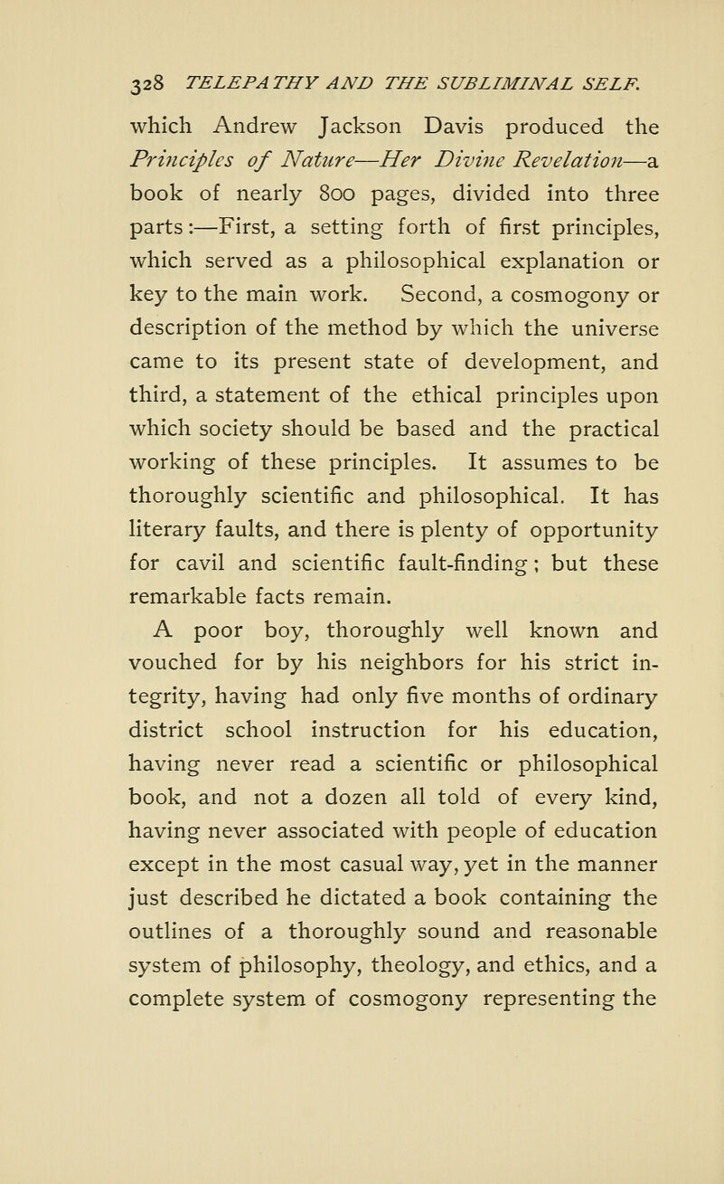 which Andrew Jackson Davis produced the Principles of Nature—Her Divine Revelation—a book of nearly 800 pages, divided into three parts:—First, a setting forth of first principles, which served as a philosophical explanation or key to the main work. Second, a cosmogony or description of the method by which the universe came to its present state of development, and third, a statement of the ethical principles upon which society should be based and the practical working of these principles. It assumes to be thoroughly scientific and philosophical. It has literary faults, and there is plenty of opportunity for cavil and scientific fault-finding; but these remarkable facts remain. A poor boy, thoroughly well known and vouched for by his neighbors for his strict in- tegrity, having had only five months of ordinary district school instruction for his education, having never read a scientific or philosophical book, and not a dozen all told of every kind, having never associated with people of education except in the most casual way, yet in the manner just described he dictated a book containing the outlines of a thoroughly sound and reasonable system of philosophy, theology, and ethics, and a complete system of cosmogony representing the