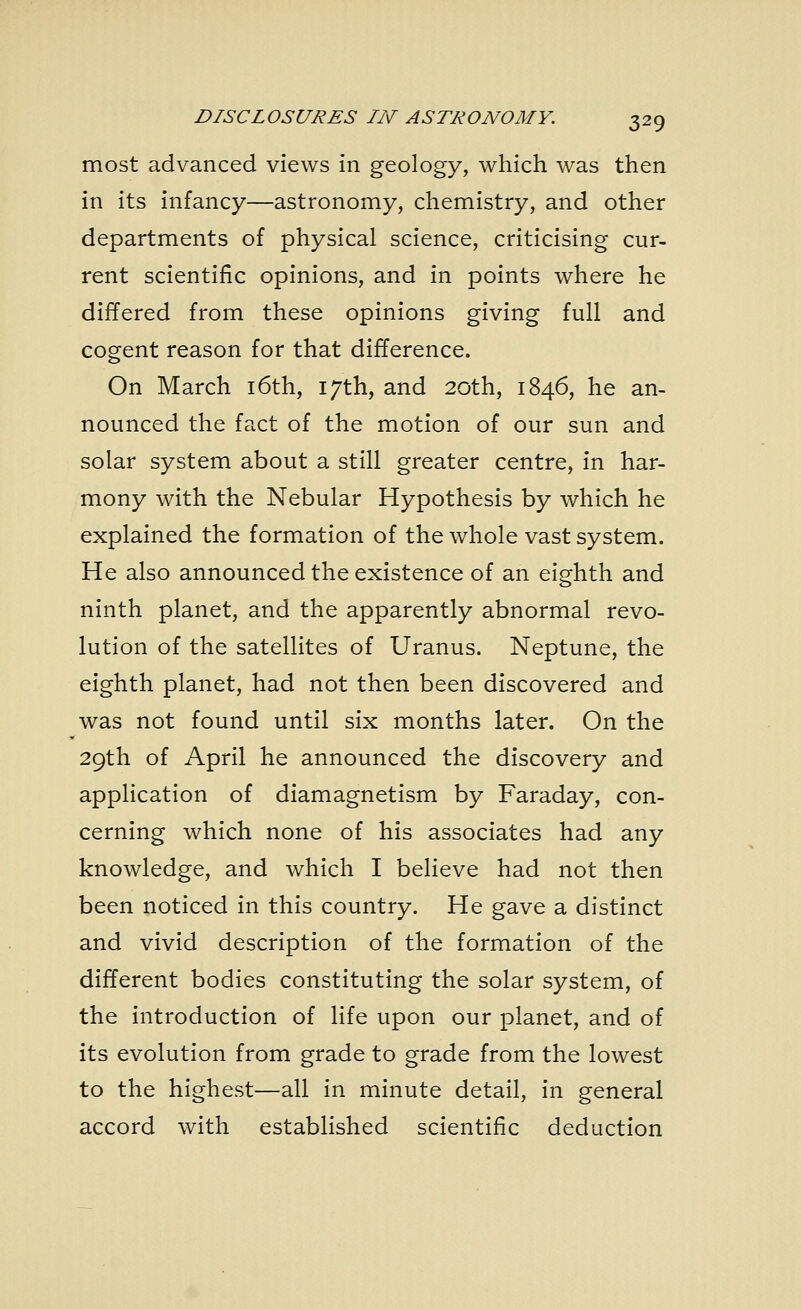 most advanced views in geology, which was then in its infancy—astronomy, chemistry, and other departments of physical science, criticising cur- rent scientific opinions, and in points where he differed from these opinions giving full and cogent reason for that difference. On March 16th, 17th, and 20th, 1846, he an- nounced the fact of the motion of our sun and solar system about a still greater centre, in har- mony with the Nebular Hypothesis by which he explained the formation of the whole vast system. He also announced the existence of an eighth and ninth planet, and the apparently abnormal revo- lution of the satellites of Uranus. Neptune, the eighth planet, had not then been discovered and was not found until six months later. On the 29th of April he announced the discovery and application of diamagnetism by Faraday, con- cerning which none of his associates had any knowledge, and which I believe had not then been noticed in this country. He gave a distinct and vivid description of the formation of the different bodies constituting the solar system, of the introduction of life upon our planet, and of its evolution from grade to grade from the lowest to the highest—all in minute detail, in general accord with established scientific deduction