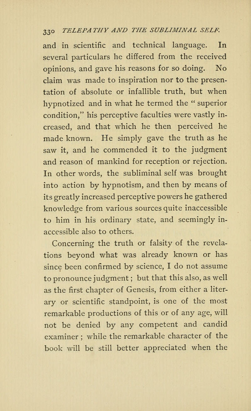 and in scientific and technical language. In several particulars he differed from the received opinions, and gave his reasons for so doing. No claim was made to inspiration nor to the presen- tation of absolute or infallible truth, but when hypnotized and in what he termed the  superior condition, his perceptive faculties were vastly in- creased, and that which he then perceived he made known. He simply gave the truth as he saw it, and he commended it to the judgment and reason of mankind for reception or rejection. In other words, the subliminal self was brought into action by hypnotism, and then by means of its greatly increased perceptive powers he gathered knowledge from various sources quite inaccessible to him in his ordinary state, and seemingly in- accessible also to others. Concerning the truth or falsity of the revela- tions beyond what was already known or has since been confirmed by science, I do not assume to pronounce judgment; but that this also, as well as the first chapter of Genesis, from either a liter- ary or scientific standpoint, is one of the most remarkable productions of this or of any age, will not be denied by any competent and candid examiner ; while the remarkable character of the book will be still better appreciated when the