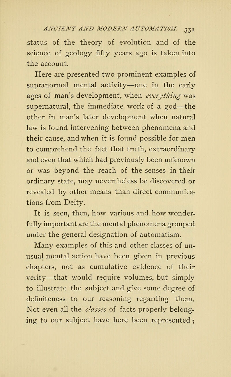 status of the theory of evolution and of the science of geology fifty years ago is taken into the account. Here are presented two prominent examples of supranormal mental activity—one in the early ages of man's development, when everything was supernatural, the immediate work of a god—the other in man's later development when natural law is found intervening between phenomena and their cause, and when it is found possible for men to comprehend the fact that truth, extraordinary and even that which had previously been unknown or was beyond the reach of the senses in their ordinary state, may nevertheless be discovered or revealed by other means than direct communica- tions from Deity. It is seen, then, how various and how wonder- fully important are the mental phenomena grouped under the general designation of automatism. Many examples of this and other classes of un- usual mental action have been given in previous chapters, not as cumulative evidence of their verity—that would require volumes, but simply to illustrate the subject and give some degree of definiteness to our reasoning regarding them. Not even all the classes of facts properly belong- ing to our subject have here been represented;