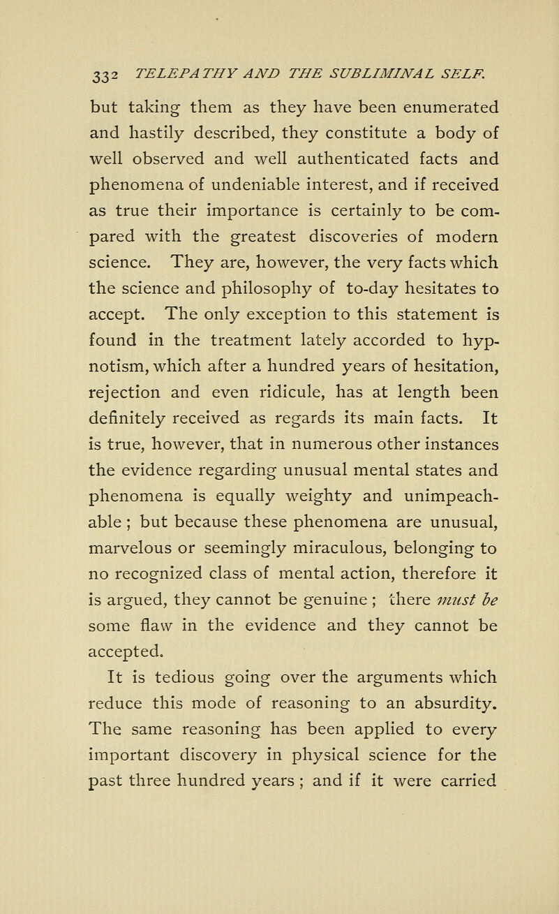 but taking them as they have been enumerated and hastily described, they constitute a body of well observed and well authenticated facts and phenomena of undeniable interest, and if received as true their importance is certainly to be com- pared with the greatest discoveries of modern science. They are, however, the very facts which the science and philosophy of to-day hesitates to accept. The only exception to this statement is found in the treatment lately accorded to hyp- notism, which after a hundred years of hesitation, rejection and even ridicule, has at length been definitely received as regards its main facts. It is true, however, that in numerous other instances the evidence regarding unusual mental states and phenomena is equally weighty and unimpeach- able ; but because these phenomena are unusual, marvelous or seemingly miraculous, belonging to no recognized class of mental action, therefore it is argued, they cannot be genuine ; there must be some flaw in the evidence and they cannot be accepted. It is tedious going over the arguments which reduce this mode of reasoning to an absurdity. The same reasoning has been applied to every important discovery in physical science for the past three hundred years ; and if it were carried