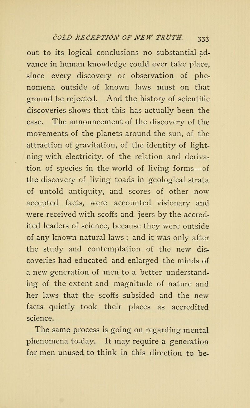 COLD RECEPTION OF NEW TRUTH. ^Z out to its logical conclusions no substantial ad- vance in human knowledge could ever take place, since every discovery or observation of phe- nomena outside of known laws must on that ground be rejected. And the history of scientific discoveries shows that this has actually been the case. The announcement of the discovery of the movements of the planets around the sun, of the attraction of gravitation, of the identity of light- ning with electricity, of the relation and deriva- tion of species in the world of living forms—of the discovery of living toads in geological strata of untold antiquity, and scores of other now accepted facts, were accounted visionary and were received with scoffs and jeers by the accred- ited leaders of science, because they were outside of any known natural laws ; and it was only after the study and contemplation of the new dis- coveries had educated and enlarged the minds of a new generation of men to a better understand- ing of the extent and magnitude of nature and her laws that the scoffs subsided and the new facts quietly took their places as accredited science. The same process is going on regarding mental phenomena to-day. It may require a generation for men unused to think in this direction to be-