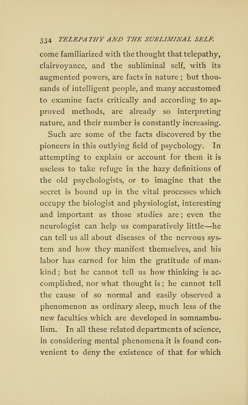 come familiarized with the thought that telepathy, clairvoyance, and the subliminal self, with its augmented powers, are facts in nature ; but thou- sands of intelligent people, and many accustomed to examine facts critically and according to ap- proved methods, are already so interpreting nature, and their number is constantly increasing. Such are some of the facts discovered by the pioneers in this outlying field of psychology. In attempting to explain or account for them it is useless to take refuge in the hazy definitions of the old psychologists, or to imagine that the secret is bound up in the vital processes which occupy the biologist and physiologist, interesting and important as those studies are; even the neurologist can help us comparatively little—he can tell us all about diseases of the nervous sys- tem and how they manifest themselves, and his labor has earned for him the gratitude of man- kind ; but he cannot tell us how thinking is ac- complished, nor what thought is; he cannot tell the cause of so normal and easily observed a phenomenon as ordinary sleep, much less of the new faculties which are developed in somnambu- lism. In all these related departments of science, in considering mental phenomena it is found con- venient to deny the existence of that for which