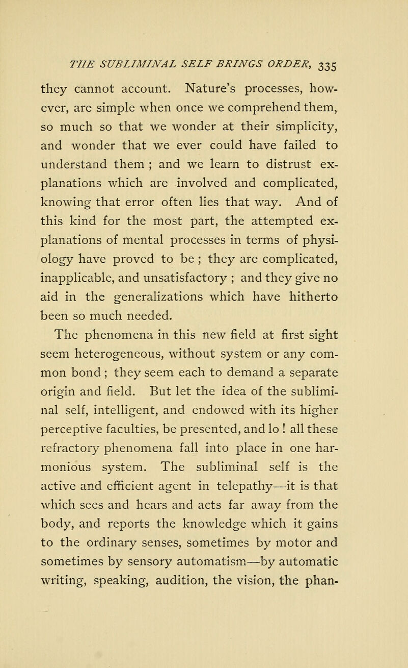 they cannot account. Nature's processes, how- ever, are simple when once we comprehend them, so much so that we wonder at their simplicity, and wonder that we ever could have failed to understand them ; and we learn to distrust ex- planations which are involved and complicated, knowing that error often lies that way. And of this kind for the most part, the attempted ex- planations of mental processes in terms of physi- ology have proved to be ; they are complicated, inapplicable, and unsatisfactory ; and they give no aid in the generalizations which have hitherto been so much needed. The phenomena in this new field at first sight seem heterogeneous, without system or any com- mon bond ; they seem each to demand a separate origin and field. But let the idea of the sublimi- nal self, intelligent, and endowed with its higher perceptive faculties, be presented, and lo ! all these refractory phenomena fall into place in one har- monious system. The subliminal self is the active and efficient agent in telepathy—it is that which sees and hears and acts far away from the body, and reports the knowledge which it gains to the ordinary senses, sometimes by motor and sometimes by sensory automatism—by automatic writing, speaking, audition, the vision, the phan-