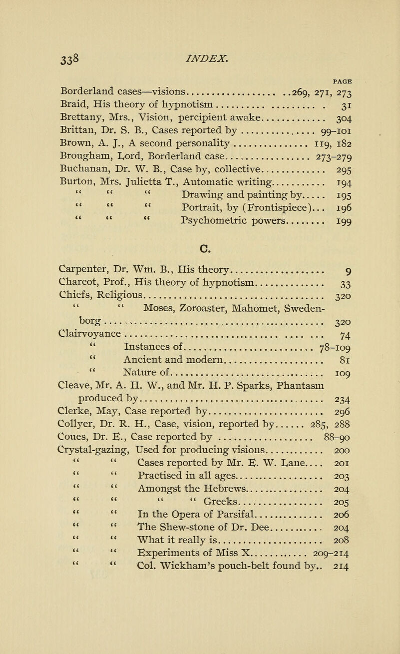 PAGE Borderland cases—visions 269, 271, 273 Braid, His theory of hypnotism 31 Brettany, Mrs., Vision, percipient awake 304 Brittan, Dr. S. B., Cases reported by 99-101 Brown, A. J., A second personality 119, 182 Brougham, Lord, Borderland case.... 273-279 Buchanan, Dr. W. B., Case by, collective 295 Burton, Mrs. Julietta T., Automatic writing 194  Drawing and painting by 195   Portrait, by (Frontispiece)... 196  Psychometric powers 199 C. Carpenter, Dr. Wm. B., His theory 9 Charcot, Prof., His theory of hypnotism 33 Chiefs, Religious 320 Moses, Zoroaster, Mahomet, Sweden- borg 320 Clairvoyance 74  Instances of 78-109  Ancient and modern 81  Nature of 109 Cleave, Mr. A. H. W., and Mr. H. P. Sparks, Phantasm produced by 234 Clerke, May, Case reported by 296 Collyer, Dr. R. H., Case, vision, reported by 285, 288 Coues, Dr. K., Case reported by 88-90 Crystal-gazing, Used for producing visions 200 Cases reported by Mr. K. W. Lane 201 Practised in all ages 203   Amongst the Hebrews 204    Greeks 205   In the Opera of Parsifal 206   The Shew-stone of Dr. Dee 204   What it really is 208 Experiments of Miss X 209-214 Col. Wickham's pouch-belt found by.. 214