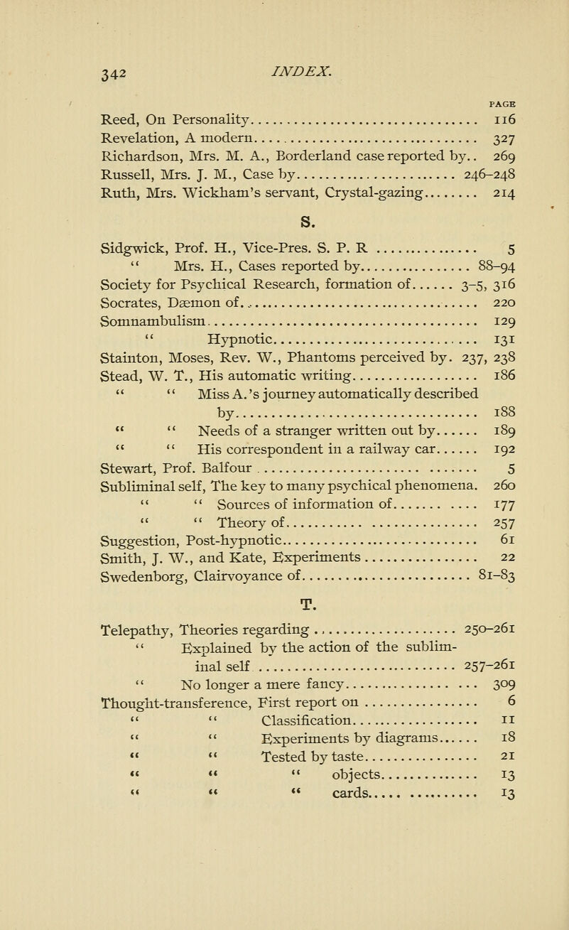 PAGE Reed, On Personality 116 Revelation, A modern 327 Richardson, Mrs. M. A., Borderland case reported by.. 269 Russell, Mrs. J. M., Case by 246-248 Ruth, Mrs. Wickham's servant, Crystal-gazing 214 Sidgwick, Prof. H., Vice-Pres. S. P. R 5  Mrs. H., Cases reported by 88-94 Society for Psychical Research, formation of 3-5, 316 Socrates, Daemon of., 220 Somnambulism 129  Hypnotic 131 Stainton, Moses, Rev. W., Phantoms perceived by. 237, 238 Stead, W. T., His automatic writing 186   Miss A. 's journey automatically described by 188   Needs of a stranger written out by 189   His correspondent in a railway car 192 Stewart, Prof. Balfour 5 Subliminal self, The key to many psychical phenomena. 260   Sources of information of 177   Theory of 257 Suggestion, Post-hypnotic 61 Smith, J. W., and Kate, Experiments 22 Swedenborg, Clairvoyance of 81-83 T. Telepathy, Theories regarding 250-261  Explained by the action of the sublim- inal self 257-261  No longer a mere fancy 309 Thought-transference, Eirst report on 6   Classification 11   Experiments by diagrams 18   Tested by taste 21    objects 13 «   cards 13