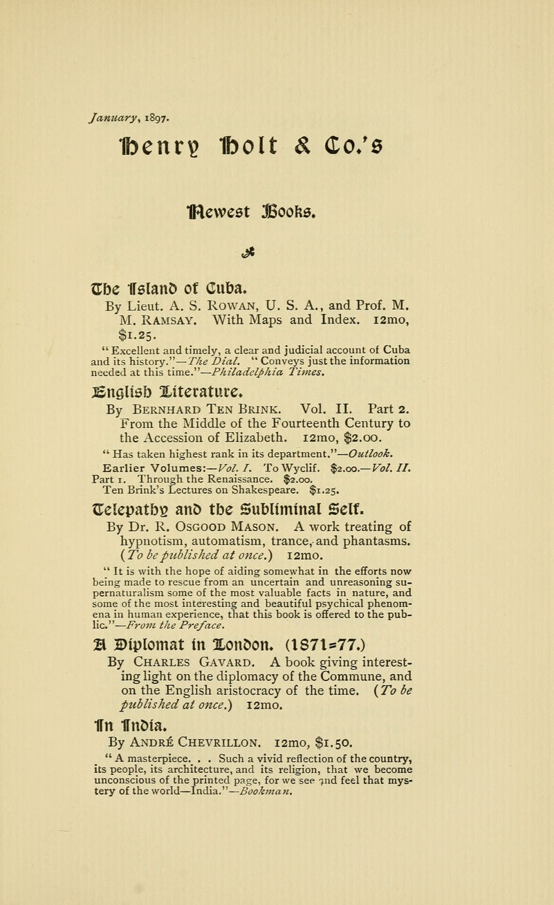 January, 1897. 1benr$ Iboit & Co: 8 IRewest Books* Gbe HslanD of Cuba. By Lieut. A. S. Rowan, U. S. A., and Prof. M. M. Ramsay. With Maps and Index. i2mo, $1.25.  Excellent and timely, a clear and judicial account of Cuba and its history.—The Dial.  Conveys just the information needed at this time.—Philadelphia Times. iSnglisb Xitetatute* By Bernhard Ten Brink. Vol. II. Part 2. From the Middle of the Fourteenth Century to the Accession of Elizabeth. i2mo, $2.00.  Has taken highest rank in its department.—Outlook. Earlier Volumes:—Vol. I. ToWyclif. $2.00.— Vol. II. Part 1. Through the Renaissance. $2.00. Ten Brink's Lectures on Shakespeare. $1.25. GelepatbE and tbe Subliminal Self. By Dr. R. Osgood Mason. A work treating of hypnotism, automatism, trance,-and phantasms. (To be published at once.) i2mo. 41 It is with the hope of aiding somewhat in the efforts now being made to rescue from an uncertain and unreasoning su- pernaturalism some of the most valuable facts in nature, and some of the most interesting and beautiful psychical phenom- ena in human experience, that this book is offered to the pub- lic.—From the Preface. % diplomat in OLonoom {\S7U77.) By Charles Gavard. A book giving interest- ing light on the diplomacy of the Commune, and on the English aristocracy of the time. ( To be published at once.) i2mo. Hn Hnoia. By Andre Chevrillon. i2mo, $1.50.  A masterpiece. . . Such a vivid reflection of the country, its people, its architecture, and its religion, that we become unconscious of the printed page, for we see fnd feel that mys- tery of the world—India.—Bookman.