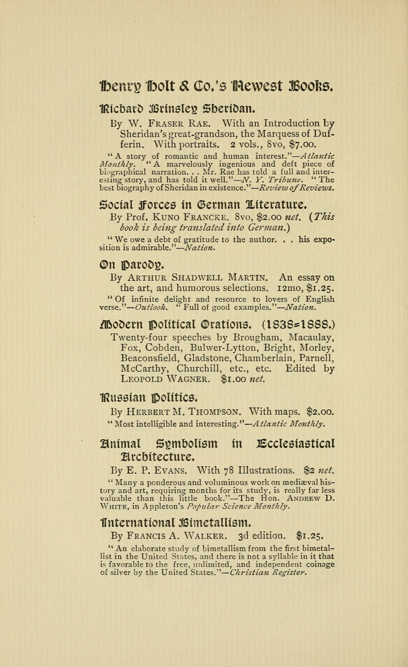 IRicbaro 3Brinsle£ Sberioan* By W. Fraser Rae. With an Introduction by Sheridan's great-grandson, the Marquess of Duf- ferin. With portraits. 2 vols., 8vo, $7.00. A story of romantic and human interest.—Atlantic Monthly.  A marvelously ingenious and deft piece of biographical narration. . . Mr. Rae has told a full and inter- esting story, and has told it well.—N. Y. Tribune.  The best biography of Sheridan in existence.—Review of Reviews, Social forces in (Serman ^Literature* By Prof. Kuno Francke. 8vo, $2.00 net, {This book is being translated into German?)  We owe a debt of gratitude to the author. . . his expo- sition is admirable.—Nation. ©n iparoDg. By Arthur Shad well Martin. An essay on the art, and humorous selections. i2mo, $1.25.  Of infinite delight and resource to lovers of English verse.—Outlook.  Full of good examples.—Nation. dftooern political ©rations* (1838*1888.) Twenty-four speeches by Brougham, Macaulay, Fox, Cobden, Bulwer-Lytton, Bright, Morley, Beaconsfield, Gladstone, Chamberlain, Parnell, McCarthy, Churchill, etc., etc. Edited by Leopold Wagner. $1.00 net. IRussian politics* By Herbert M. Thompson. With maps. $2.00.  Most intelligible and interesting.—Atlantic Monthly. Bnintal Symbolism in Ecclesiastical Brcbitecture. By E. P. Evans. With 78 Illustrations. $2 net.  Many a ponderous and voluminous work on mediaeval his- tory and art, requiring months for its study, is really far less valuable than this little book.—The Hon. Andrew D. White, in Appleton's Popular Science Monthly. •{International bimetallism. By Francis A. Walker. 3d edition. $1.25.  An elaborate study of bimetallism from the first bimetal- list in the United States, and there is not a syllable in it that is favorable to the free, unlimited, and independent coinage of silver by the United States.—Christian Register.