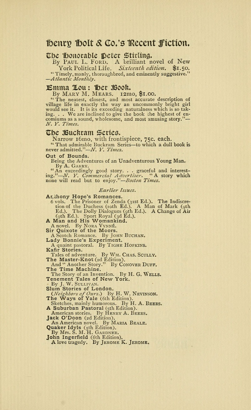 Zhe Ibonorable jpeteu Stirling, By Paul L. Ford. A brilliant novel of New York Political Life. Sixteenth edition. $1.50. Timely,manly, thoroughbred, and eminently suggestive. —Atlantic Monthly. jEmma Xou: 1ber JBoor, By Mary M. Mears. i2mo, $1.00.  The neatest, closest, and most accurate description of village life in exactly the way an uncommonly bright girl would see it. It is its exceeding naturalness which is so tak- ing. . . We are inclined to give the book the highest of en- comiums as a sound, wholesome, and most amusing story.— N. Y. Times. Zbc JBucfcram Series. Narrow i6mo, with frontispiece, 75c. each.  That admirable Buckram Series—to which a dull book is never admitted.—N. Y. Times. Out of Bounds. Being the Adventures of an Unadventurous Young Man. By A. Garry. An exceedingly good story. . . graceful and interest- ing.—N. Y. Commercial Advertiser. A story which none will read but to enjo)^.—Boston Times. Earlier Issues. Ar.ihony Hope's Romances. 6 vols. The Prisoner of Zenda (31st Ed.). The Indiscre- tion of the Duchess (10th Ed.). A Man of Mark (9th Ed.). The Dolly Dialogues (oth Ed.). A Change of Air (9th Ed.). Sport Royal (3d Ed.). A Man and His Womankind. A novel. By Nora Vynne. Sir Quixote of the Moors. A Scotch Romance. By John Buchan. Lady Bonnie's Experiment. A quaint pastoral. By Tighe Hopkins. Kafir Stories. Tales of adventure. By W11. Chas. Scully. The Master-Knot (2d Edition). And  Another Story. By Conover Duff. The Time Machine. The Story of an Invention. By H. G. Wells. Tenement Tales of New York. By J. W. Sullivan. Slum Stories of London. {Neighbo7-s of Ours,.) By H. W. NEVINSON. The Ways of Yale (6th Edition). Sketches, mainly humorous. By H. A. BEERS. A Suburban Pastoral (5th Edition). American stories. By Henry A. Beers. Jack O'Doon (2d Edition). An American novel. By Maria Beale. Quaker Idyls (5th Edition). By Mrs. S. M. H. Gardner. John Ingerfield (6th Edition). A love tragedy. By Jerome K. Jerome.